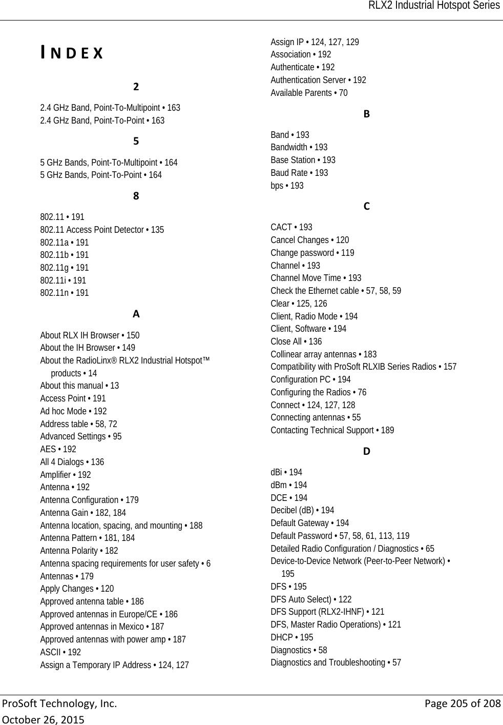                                                                                                                                          RLX2 Industrial Hotspot Series ProSoftTechnology,Inc.Page205of208October26,2015INDEX22.4 GHz Band, Point-To-Multipoint • 163 2.4 GHz Band, Point-To-Point • 163 55 GHz Bands, Point-To-Multipoint • 164 5 GHz Bands, Point-To-Point • 164 8802.11 • 191 802.11 Access Point Detector • 135 802.11a • 191 802.11b • 191 802.11g • 191 802.11i • 191 802.11n • 191 AAbout RLX IH Browser • 150 About the IH Browser • 149 About the RadioLinx® RLX2 Industrial Hotspot™ products • 14 About this manual • 13 Access Point • 191 Ad hoc Mode • 192 Address table • 58, 72 Advanced Settings • 95 AES • 192 All 4 Dialogs • 136 Amplifier • 192 Antenna • 192 Antenna Configuration • 179 Antenna Gain • 182, 184 Antenna location, spacing, and mounting • 188 Antenna Pattern • 181, 184 Antenna Polarity • 182 Antenna spacing requirements for user safety • 6 Antennas • 179 Apply Changes • 120 Approved antenna table • 186 Approved antennas in Europe/CE • 186 Approved antennas in Mexico • 187 Approved antennas with power amp • 187 ASCII • 192 Assign a Temporary IP Address • 124, 127 Assign IP • 124, 127, 129 Association • 192 Authenticate • 192 Authentication Server • 192 Available Parents • 70 BBand • 193 Bandwidth • 193 Base Station • 193 Baud Rate • 193 bps • 193 CCACT • 193 Cancel Changes • 120 Change password • 119 Channel • 193 Channel Move Time • 193 Check the Ethernet cable • 57, 58, 59 Clear • 125, 126 Client, Radio Mode • 194 Client, Software • 194 Close All • 136 Collinear array antennas • 183 Compatibility with ProSoft RLXIB Series Radios • 157 Configuration PC • 194 Configuring the Radios • 76 Connect • 124, 127, 128 Connecting antennas • 55 Contacting Technical Support • 189 DdBi • 194 dBm • 194 DCE • 194 Decibel (dB) • 194 Default Gateway • 194 Default Password • 57, 58, 61, 113, 119 Detailed Radio Configuration / Diagnostics • 65 Device-to-Device Network (Peer-to-Peer Network) • 195 DFS • 195 DFS Auto Select) • 122 DFS Support (RLX2-IHNF) • 121 DFS, Master Radio Operations) • 121 DHCP • 195 Diagnostics • 58 Diagnostics and Troubleshooting • 57 
