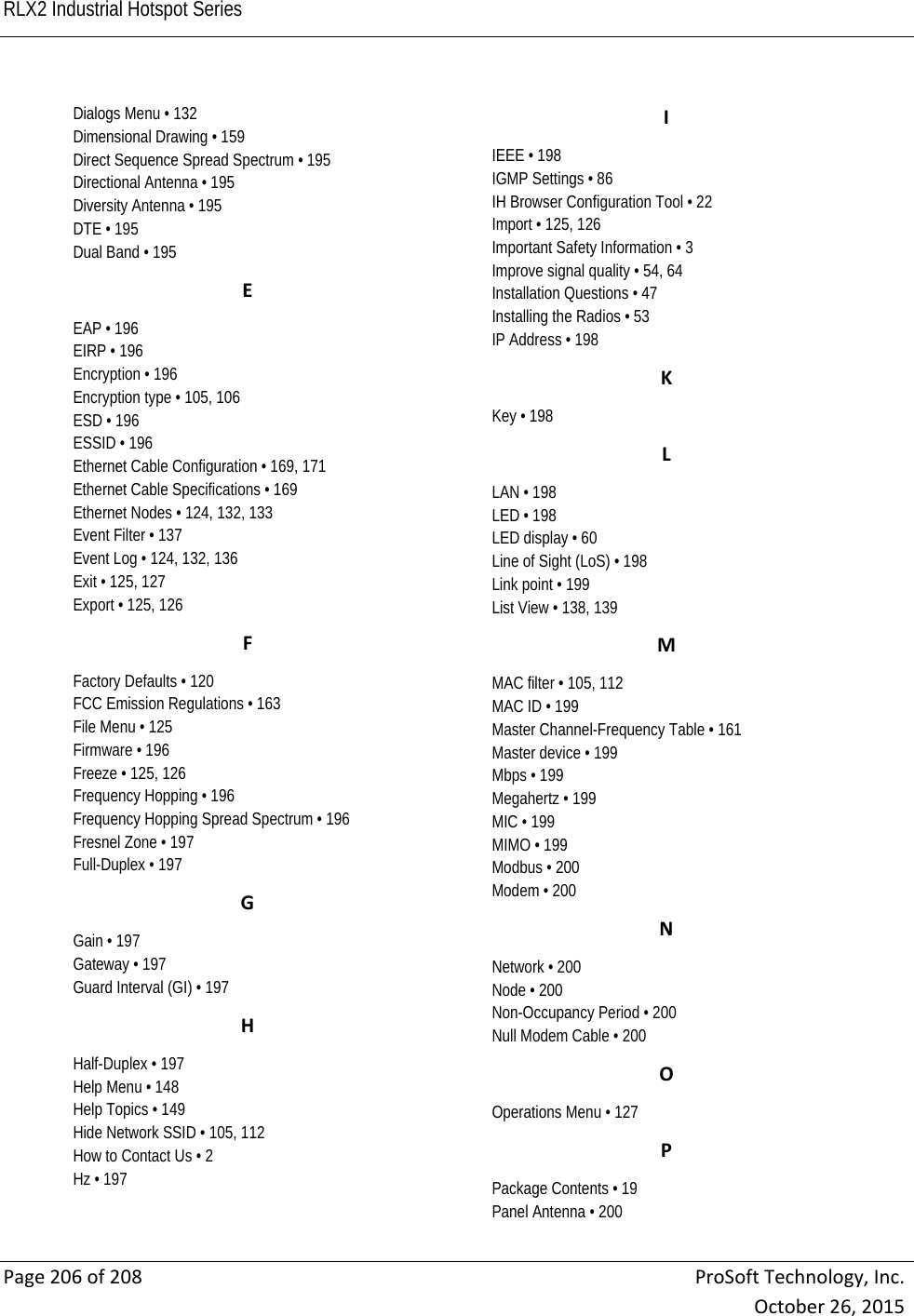 RLX2 Industrial Hotspot Series    Page206of208ProSoftTechnology,Inc.October26,2015Dialogs Menu • 132 Dimensional Drawing • 159 Direct Sequence Spread Spectrum • 195 Directional Antenna • 195 Diversity Antenna • 195 DTE • 195 Dual Band • 195 EEAP • 196 EIRP • 196 Encryption • 196 Encryption type • 105, 106 ESD • 196 ESSID • 196 Ethernet Cable Configuration • 169, 171 Ethernet Cable Specifications • 169 Ethernet Nodes • 124, 132, 133 Event Filter • 137 Event Log • 124, 132, 136 Exit • 125, 127 Export • 125, 126 FFactory Defaults • 120 FCC Emission Regulations • 163 File Menu • 125 Firmware • 196 Freeze • 125, 126 Frequency Hopping • 196 Frequency Hopping Spread Spectrum • 196 Fresnel Zone • 197 Full-Duplex • 197 GGain • 197 Gateway • 197 Guard Interval (GI) • 197 HHalf-Duplex • 197 Help Menu • 148 Help Topics • 149 Hide Network SSID • 105, 112 How to Contact Us • 2 Hz • 197 IIEEE • 198 IGMP Settings • 86 IH Browser Configuration Tool • 22 Import • 125, 126 Important Safety Information • 3 Improve signal quality • 54, 64 Installation Questions • 47 Installing the Radios • 53 IP Address • 198 KKey • 198 LLAN • 198 LED • 198 LED display • 60 Line of Sight (LoS) • 198 Link point • 199 List View • 138, 139 MMAC filter • 105, 112 MAC ID • 199 Master Channel-Frequency Table • 161 Master device • 199 Mbps • 199 Megahertz • 199 MIC • 199 MIMO • 199 Modbus • 200 Modem • 200 NNetwork • 200 Node • 200 Non-Occupancy Period • 200 Null Modem Cable • 200 OOperations Menu • 127 PPackage Contents • 19 Panel Antenna • 200 