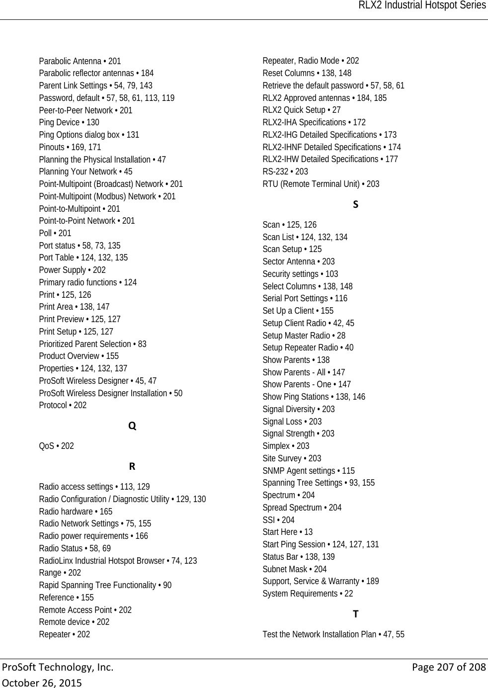   RLX2 Industrial Hotspot Series  ProSoftTechnology,Inc.Page207of208October26,2015Parabolic Antenna • 201 Parabolic reflector antennas • 184 Parent Link Settings • 54, 79, 143 Password, default • 57, 58, 61, 113, 119 Peer-to-Peer Network • 201 Ping Device • 130 Ping Options dialog box • 131 Pinouts • 169, 171 Planning the Physical Installation • 47 Planning Your Network • 45 Point-Multipoint (Broadcast) Network • 201 Point-Multipoint (Modbus) Network • 201 Point-to-Multipoint • 201 Point-to-Point Network • 201 Poll • 201 Port status • 58, 73, 135 Port Table • 124, 132, 135 Power Supply • 202 Primary radio functions • 124 Print • 125, 126 Print Area • 138, 147 Print Preview • 125, 127 Print Setup • 125, 127 Prioritized Parent Selection • 83 Product Overview • 155 Properties • 124, 132, 137 ProSoft Wireless Designer • 45, 47 ProSoft Wireless Designer Installation • 50 Protocol • 202 QQoS • 202 RRadio access settings • 113, 129 Radio Configuration / Diagnostic Utility • 129, 130 Radio hardware • 165 Radio Network Settings • 75, 155 Radio power requirements • 166 Radio Status • 58, 69 RadioLinx Industrial Hotspot Browser • 74, 123 Range • 202 Rapid Spanning Tree Functionality • 90 Reference • 155 Remote Access Point • 202 Remote device • 202 Repeater • 202 Repeater, Radio Mode • 202 Reset Columns • 138, 148 Retrieve the default password • 57, 58, 61 RLX2 Approved antennas • 184, 185 RLX2 Quick Setup • 27 RLX2-IHA Specifications • 172 RLX2-IHG Detailed Specifications • 173 RLX2-IHNF Detailed Specifications • 174 RLX2-IHW Detailed Specifications • 177 RS-232 • 203 RTU (Remote Terminal Unit) • 203 SScan • 125, 126 Scan List • 124, 132, 134 Scan Setup • 125 Sector Antenna • 203 Security settings • 103 Select Columns • 138, 148 Serial Port Settings • 116 Set Up a Client • 155 Setup Client Radio • 42, 45 Setup Master Radio • 28 Setup Repeater Radio • 40 Show Parents • 138 Show Parents - All • 147 Show Parents - One • 147 Show Ping Stations • 138, 146 Signal Diversity • 203 Signal Loss • 203 Signal Strength • 203 Simplex • 203 Site Survey • 203 SNMP Agent settings • 115 Spanning Tree Settings • 93, 155 Spectrum • 204 Spread Spectrum • 204 SSI • 204 Start Here • 13 Start Ping Session • 124, 127, 131 Status Bar • 138, 139 Subnet Mask • 204 Support, Service &amp; Warranty • 189 System Requirements • 22 TTest the Network Installation Plan • 47, 55 