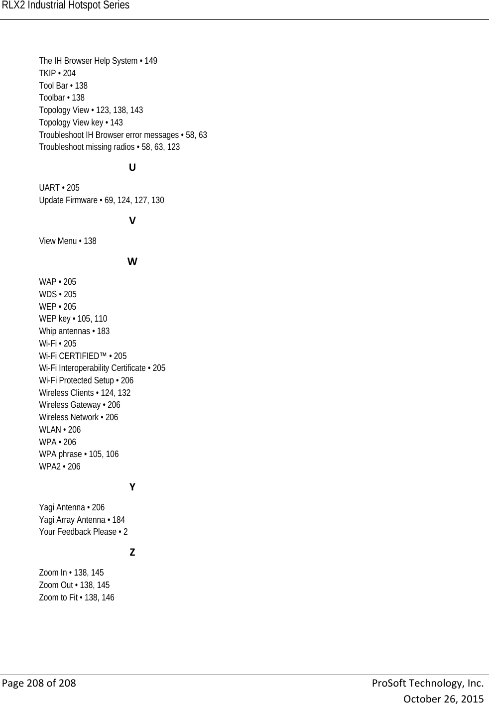RLX2 Industrial Hotspot Series    Page208of208ProSoftTechnology,Inc.October26,2015The IH Browser Help System • 149 TKIP • 204 Tool Bar • 138 Toolbar • 138 Topology View • 123, 138, 143 Topology View key • 143 Troubleshoot IH Browser error messages • 58, 63 Troubleshoot missing radios • 58, 63, 123 UUART • 205 Update Firmware • 69, 124, 127, 130 VView Menu • 138 WWAP • 205 WDS • 205 WEP • 205 WEP key • 105, 110 Whip antennas • 183 Wi-Fi • 205 Wi-Fi CERTIFIED™ • 205 Wi-Fi Interoperability Certificate • 205 Wi-Fi Protected Setup • 206 Wireless Clients • 124, 132 Wireless Gateway • 206 Wireless Network • 206 WLAN • 206 WPA • 206 WPA phrase • 105, 106 WPA2 • 206 YYagi Antenna • 206 Yagi Array Antenna • 184 Your Feedback Please • 2 ZZoom In • 138, 145 Zoom Out • 138, 145 Zoom to Fit • 138, 146  