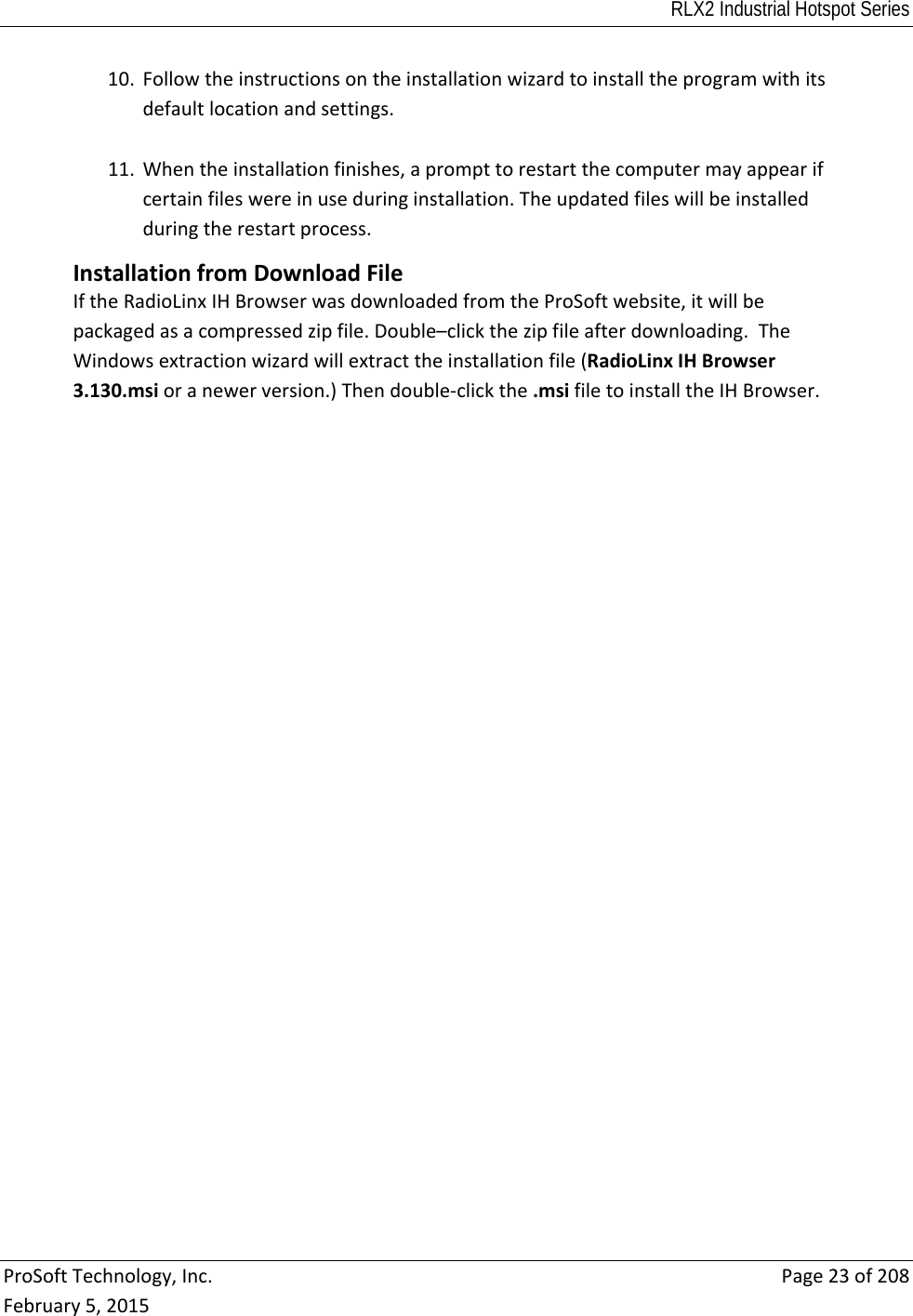 RLX2 Industrial Hotspot Series  ProSoftTechnology,Inc.Page23of208February5,201510. Followtheinstructionsontheinstallationwizardtoinstalltheprogramwithitsdefaultlocationandsettings.11. Whentheinstallationfinishes,aprompttorestartthecomputermayappearifcertainfileswereinuseduringinstallation.Theupdatedfileswillbeinstalledduringtherestartprocess.InstallationfromDownloadFileIftheRadioLinxIHBrowserwasdownloadedfromtheProSoftwebsite,itwillbepackagedasacompressedzipfile.Double–clickthezipfileafterdownloading.TheWindowsextractionwizardwillextracttheinstallationfile(RadioLinxIHBrowser3.130.msioranewerversion.)Thendouble‐clickthe.msifiletoinstalltheIHBrowser. 