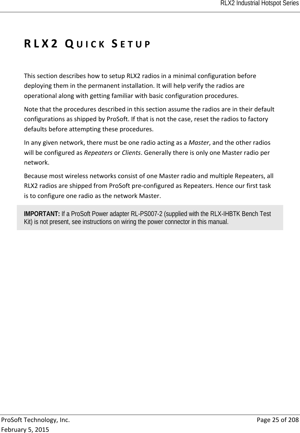  RLX2 Industrial Hotspot Series   ProSoftTechnology,Inc.Page25of208February5,2015RLX2QUICKSETUPThissectiondescribeshowtosetupRLX2radiosinaminimalconfigurationbeforedeployingtheminthepermanentinstallation.Itwillhelpverifytheradiosareoperationalalongwithgettingfamiliarwithbasicconfigurationprocedures.NotethattheproceduresdescribedinthissectionassumetheradiosareintheirdefaultconfigurationsasshippedbyProSoft.Ifthatisnotthecase,resettheradiostofactorydefaultsbeforeattemptingtheseprocedures.Inanygivennetwork,theremustbeoneradioactingasaMaster,andtheotherradioswillbeconfiguredasRepeatersorClients.GenerallythereisonlyoneMasterradiopernetwork.BecausemostwirelessnetworksconsistofoneMasterradioandmultipleRepeaters,allRLX2radiosareshippedfromProSoftpre‐configuredasRepeaters.HenceourfirsttaskistoconfigureoneradioasthenetworkMaster.IMPORTANT: If a ProSoft Power adapter RL-PS007-2 (supplied with the RLX-IHBTK Bench Test Kit) is not present, see instructions on wiring the power connector in this manual. 