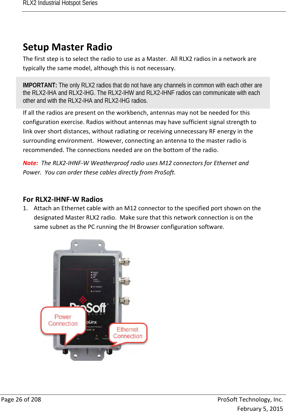 RLX2 Industrial Hotspot Series       Page26of208ProSoftTechnology,Inc.February5,2015 SetupMasterRadioThefirststepistoselecttheradiotouseasaMaster.AllRLX2radiosinanetworkaretypicallythesamemodel,althoughthisisnotnecessary.IMPORTANT: The only RLX2 radios that do not have any channels in common with each other are the RLX2-IHA and RLX2-IHG. The RLX2-IHW and RLX2-IHNF radios can communicate with each other and with the RLX2-IHA and RLX2-IHG radios. Ifalltheradiosarepresentontheworkbench,antennasmaynotbeneededforthisconfigurationexercise.Radioswithoutantennasmayhavesufficientsignalstrengthtolinkovershortdistances,withoutradiatingorreceivingunnecessaryRFenergyinthesurroundingenvironment.However,connectinganantennatothemasterradioisrecommended.Theconnectionsneededareonthebottomoftheradio.Note:TheRLX2‐IHNF‐WWeatherproofradiousesM12connectorsforEthernetandPower.YoucanorderthesecablesdirectlyfromProSoft.ForRLX2‐IHNF‐WRadios1. AttachanEthernetcablewithanM12connectortothespecifiedportshownonthedesignatedMasterRLX2radio.MakesurethatthisnetworkconnectionisonthesamesubnetasthePCrunningtheIHBrowserconfigurationsoftware.