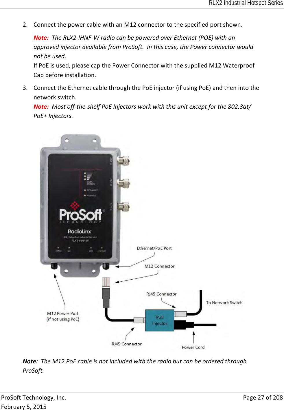 RLX2 Industrial Hotspot Series  ProSoftTechnology,Inc.Page27of208February5,20152. ConnectthepowercablewithanM12connectortothespecifiedportshown.Note:TheRLX2‐IHNF‐WradiocanbepoweredoverEthernet(POE)withanapprovedinjectoravailablefromProSoft.Inthiscase,thePowerconnectorwouldnotbeused.IfPoEisused,pleasecapthePowerConnectorwiththesuppliedM12WaterproofCapbeforeinstallation.3. ConnecttheEthernetcablethroughthePoEinjector(ifusingPoE)andthenintothenetworkswitch.Note:Mostoff‐the‐shelfPoEInjectorsworkwiththisunitexceptforthe802.3at/PoE+Injectors.Note:TheM12PoEcableisnotincludedwiththeradiobutcanbeorderedthroughProSoft.