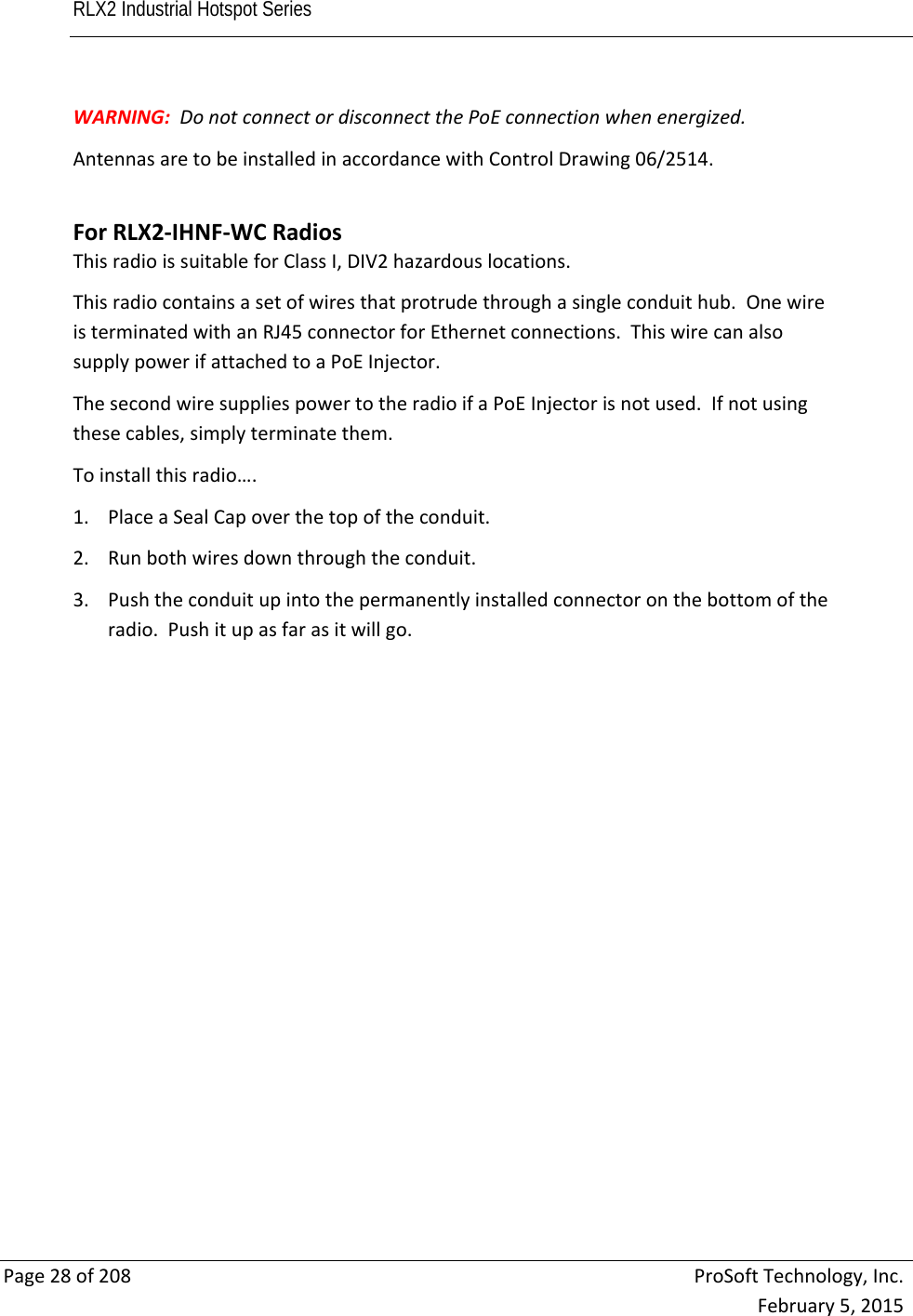 RLX2 Industrial Hotspot Series       Page28of208ProSoftTechnology,Inc.February5,2015WARNING:DonotconnectordisconnectthePoEconnectionwhenenergized.AntennasaretobeinstalledinaccordancewithControlDrawing06/2514.ForRLX2‐IHNF‐WCRadiosThisradioissuitableforClassI,DIV2hazardouslocations.Thisradiocontainsasetofwiresthatprotrudethroughasingleconduithub.OnewireisterminatedwithanRJ45connectorforEthernetconnections.ThiswirecanalsosupplypowerifattachedtoaPoEInjector.ThesecondwiresuppliespowertotheradioifaPoEInjectorisnotused.Ifnotusingthesecables,simplyterminatethem.Toinstallthisradio….1. PlaceaSealCapoverthetopoftheconduit.2. Runbothwiresdownthroughtheconduit.3. Pushtheconduitupintothepermanentlyinstalledconnectoronthebottomoftheradio.Pushitupasfarasitwillgo.