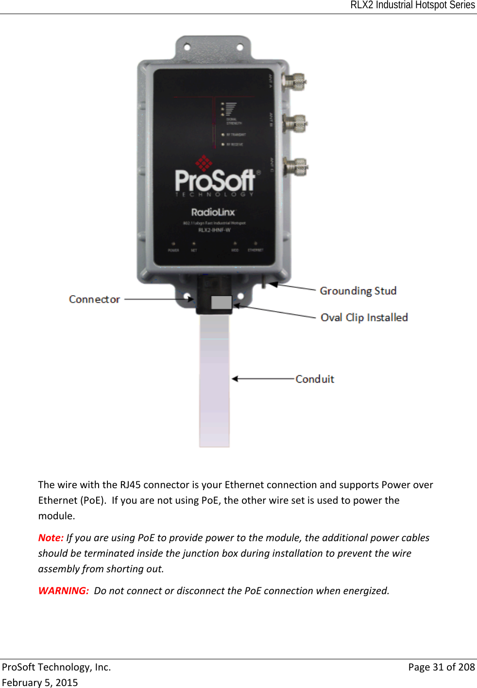 RLX2 Industrial Hotspot Series  ProSoftTechnology,Inc.Page31of208February5,2015ThewirewiththeRJ45connectorisyourEthernetconnectionandsupportsPoweroverEthernet(PoE).IfyouarenotusingPoE,theotherwiresetisusedtopowerthemodule.Note:IfyouareusingPoEtoprovidepowertothemodule,theadditionalpowercablesshouldbeterminatedinsidethejunctionboxduringinstallationtopreventthewireassemblyfromshortingout.WARNING:DonotconnectordisconnectthePoEconnectionwhenenergized.