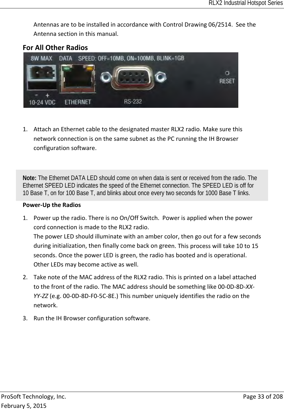 RLX2 Industrial Hotspot Series  ProSoftTechnology,Inc.Page33of208February5,2015AntennasaretobeinstalledinaccordancewithControlDrawing06/2514.SeetheAntennasectioninthismanual.ForAllOtherRadios1. AttachanEthernetcabletothedesignatedmasterRLX2radio.MakesurethisnetworkconnectionisonthesamesubnetasthePCrunningtheIHBrowserconfigurationsoftware.Note: The Ethernet DATA LED should come on when data is sent or received from the radio. The Ethernet SPEED LED indicates the speed of the Ethernet connection. The SPEED LED is off for 10 Base T, on for 100 Base T, and blinks about once every two seconds for 1000 Base T links. Power‐UptheRadios1. Poweruptheradio.ThereisnoOn/OffSwitch.PowerisappliedwhenthepowercordconnectionismadetotheRLX2radio.ThepowerLEDshouldilluminatewithanambercolor,thengooutforafewsecondsduringinitialization,thenfinallycomebackongreen.Thisprocesswilltake10to15seconds.OncethepowerLEDisgreen,theradiohasbootedandisoperational.OtherLEDsmaybecomeactiveaswell.2. TakenoteoftheMACaddressoftheRLX2radio.Thisisprintedonalabelattachedtothefrontoftheradio.TheMACaddressshouldbesomethinglike00‐0D‐8D‐XX‐YY‐ZZ(e.g.00‐0D‐8D‐F0‐5C‐8E.)Thisnumberuniquelyidentifiestheradioonthenetwork.3. RuntheIHBrowserconfigurationsoftware.