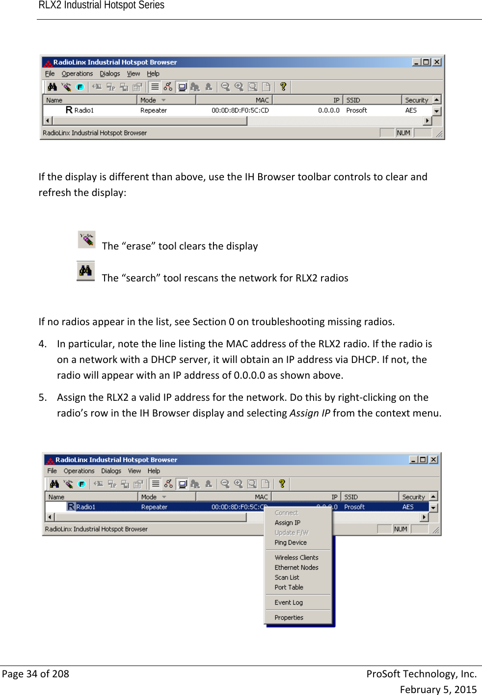 RLX2 Industrial Hotspot Series       Page34of208ProSoftTechnology,Inc.February5,2015Ifthedisplayisdifferentthanabove,usetheIHBrowsertoolbarcontrolstoclearandrefreshthedisplay:The“erase”toolclearsthedisplayThe“search”toolrescansthenetworkforRLX2radiosIfnoradiosappearinthelist,seeSection0ontroubleshootingmissingradios.4. Inparticular,notethelinelistingtheMACaddressoftheRLX2radio.IftheradioisonanetworkwithaDHCPserver,itwillobtainanIPaddressviaDHCP.Ifnot,theradiowillappearwithanIPaddressof0.0.0.0asshownabove.5. AssigntheRLX2avalidIPaddressforthenetwork.Dothisbyright‐clickingontheradio’srowintheIHBrowserdisplayandselectingAssignIPfromthecontextmenu.