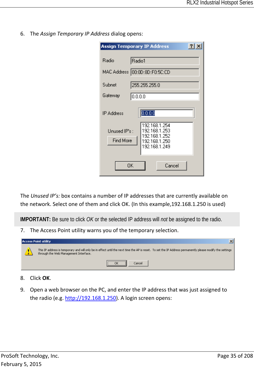 RLX2 Industrial Hotspot Series  ProSoftTechnology,Inc.Page35of208February5,20156. TheAssignTemporaryIPAddressdialogopens:TheUnusedIP’s:boxcontainsanumberofIPaddressesthatarecurrentlyavailableonthenetwork.SelectoneofthemandclickOK.(Inthisexample,192.168.1.250isused)IMPORTANT: Be sure to click OK or the selected IP address will not be assigned to the radio. 7. TheAccessPointutilitywarnsyouofthetemporaryselection.8. ClickOK.9. OpenawebbrowseronthePC,andentertheIPaddressthatwasjustassignedtotheradio(e.g.http://192.168.1.250).Aloginscreenopens: