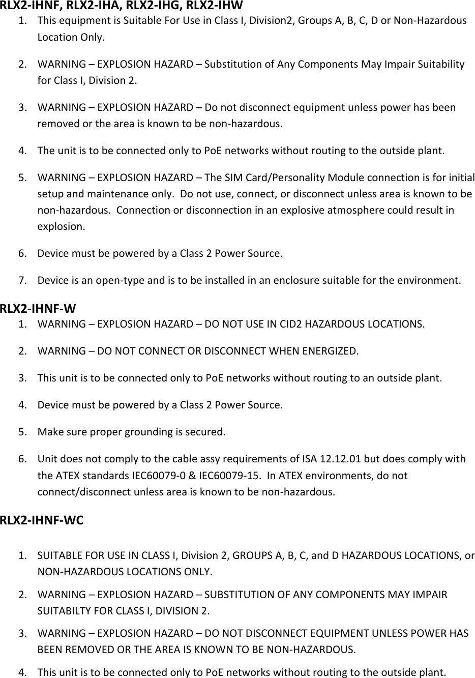  RLX2‐IHNF,RLX2‐IHA,RLX2‐IHG,RLX2‐IHW1. ThisequipmentisSuitableForUseinClassI,Division2,GroupsA,B,C,DorNon‐HazardousLocationOnly.2. WARNING–EXPLOSIONHAZARD–SubstitutionofAnyComponentsMayImpairSuitabilityforClassI,Division2.3. WARNING–EXPLOSIONHAZARD–Donotdisconnectequipmentunlesspowerhasbeenremovedortheareaisknowntobenon‐hazardous.4. TheunitistobeconnectedonlytoPoEnetworkswithoutroutingtotheoutsideplant.5. WARNING–EXPLOSIONHAZARD–TheSIMCard/PersonalityModuleconnectionisforinitialsetupandmaintenanceonly.Donotuse,connect,ordisconnectunlessareaisknowntobenon‐hazardous.Connectionordisconnectioninanexplosiveatmospherecouldresultinexplosion.6. DevicemustbepoweredbyaClass2PowerSource.7. Deviceisanopen‐typeandistobeinstalledinanenclosuresuitablefortheenvironment.RLX2‐IHNF‐W1. WARNING–EXPLOSIONHAZARD–DONOTUSEINCID2HAZARDOUSLOCATIONS.2. WARNING–DONOTCONNECTORDISCONNECTWHENENERGIZED.3. ThisunitistobeconnectedonlytoPoEnetworkswithoutroutingtoanoutsideplant.4. DevicemustbepoweredbyaClass2PowerSource.5. Makesurepropergroundingissecured.6. UnitdoesnotcomplytothecableassyrequirementsofISA12.12.01butdoescomplywiththeATEXstandardsIEC60079‐0&amp;IEC60079‐15.InATEXenvironments,donotconnect/disconnectunlessareaisknowntobenon‐hazardous.RLX2‐IHNF‐WC1. SUITABLEFORUSEINCLASSI,Division2,GROUPSA,B,C,andDHAZARDOUSLOCATIONS,orNON‐HAZARDOUSLOCATIONSONLY.2. WARNING–EXPLOSIONHAZARD–SUBSTITUTIONOFANYCOMPONENTSMAYIMPAIRSUITABILTYFORCLASSI,DIVISION2.3. WARNING–EXPLOSIONHAZARD–DONOTDISCONNECTEQUIPMENTUNLESSPOWERHASBEENREMOVEDORTHEAREAISKNOWNTOBENON‐HAZARDOUS.4. ThisunitistobeconnectedonlytoPoEnetworkswithoutroutingtotheoutsideplant.