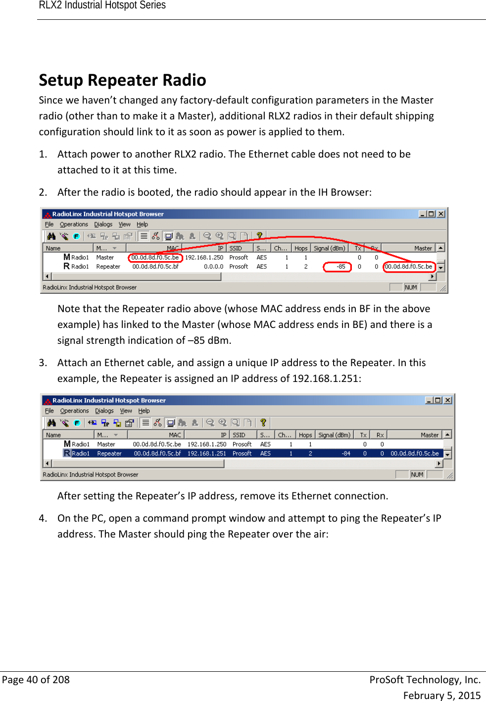 RLX2 Industrial Hotspot Series       Page40of208ProSoftTechnology,Inc.February5,2015 SetupRepeaterRadioSincewehaven’tchangedanyfactory‐defaultconfigurationparametersintheMasterradio(otherthantomakeitaMaster),additionalRLX2radiosintheirdefaultshippingconfigurationshouldlinktoitassoonaspowerisappliedtothem.1. AttachpowertoanotherRLX2radio.TheEthernetcabledoesnotneedtobeattachedtoitatthistime.2. Aftertheradioisbooted,theradioshouldappearintheIHBrowser:NotethattheRepeaterradioabove(whoseMACaddressendsinBFintheaboveexample)haslinkedtotheMaster(whoseMACaddressendsinBE)andthereisasignalstrengthindicationof–85dBm.3. AttachanEthernetcable,andassignauniqueIPaddresstotheRepeater.Inthisexample,theRepeaterisassignedanIPaddressof192.168.1.251:AftersettingtheRepeater’sIPaddress,removeitsEthernetconnection.4. OnthePC,openacommandpromptwindowandattempttopingtheRepeater’sIPaddress.TheMastershouldpingtheRepeaterovertheair: