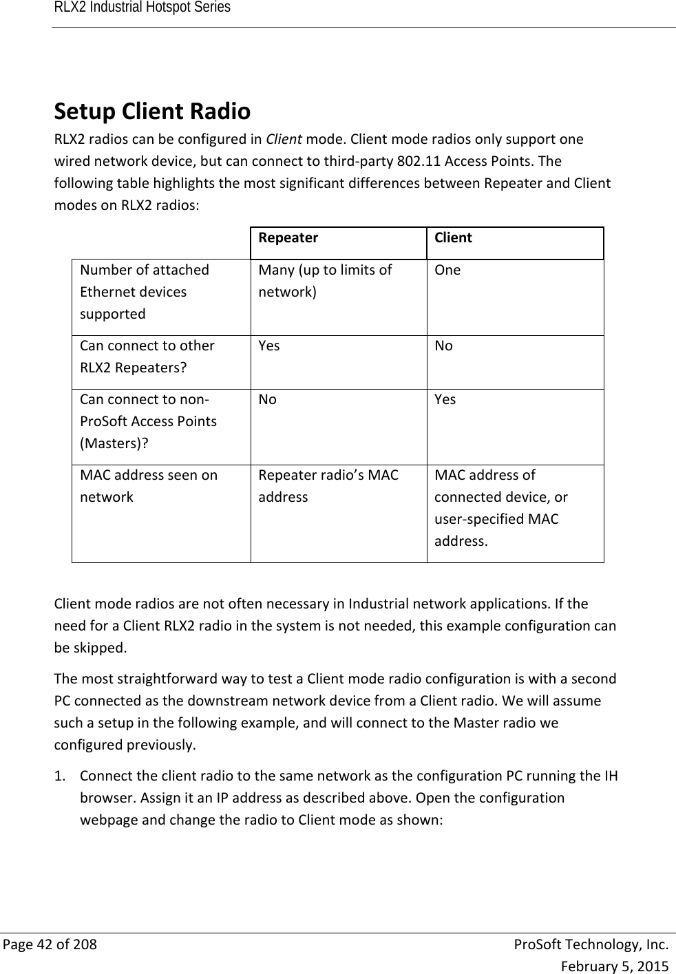 RLX2 Industrial Hotspot Series       Page42of208ProSoftTechnology,Inc.February5,2015 SetupClientRadioRLX2radioscanbeconfiguredinClientmode.Clientmoderadiosonlysupportonewirednetworkdevice,butcanconnecttothird‐party802.11AccessPoints.ThefollowingtablehighlightsthemostsignificantdifferencesbetweenRepeaterandClientmodesonRLX2radios:RepeaterClientNumberofattachedEthernetdevicessupportedMany(uptolimitsofnetwork)OneCanconnecttootherRLX2Repeaters?YesNoCanconnecttonon‐ProSoftAccessPoints(Masters)?NoYesMACaddressseenonnetworkRepeaterradio’sMACaddressMACaddressofconnecteddevice,oruser‐specifiedMACaddress.ClientmoderadiosarenotoftennecessaryinIndustrialnetworkapplications.IftheneedforaClientRLX2radiointhesystemisnotneeded,thisexampleconfigurationcanbeskipped.ThemoststraightforwardwaytotestaClientmoderadioconfigurationiswithasecondPCconnectedasthedownstreamnetworkdevicefromaClientradio.Wewillassumesuchasetupinthefollowingexample,andwillconnecttotheMasterradioweconfiguredpreviously.1. ConnecttheclientradiotothesamenetworkastheconfigurationPCrunningtheIHbrowser.AssignitanIPaddressasdescribedabove.OpentheconfigurationwebpageandchangetheradiotoClientmodeasshown: