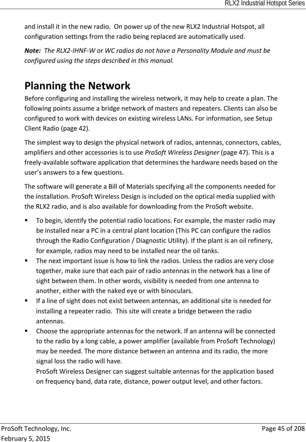 RLX2 Industrial Hotspot Series  ProSoftTechnology,Inc.Page45of208February5,2015andinstallitinthenewradio.OnpowerupofthenewRLX2IndustrialHotspot,allconfigurationsettingsfromtheradiobeingreplacedareautomaticallyused.Note:TheRLX2‐IHNF‐WorWCradiosdonothaveaPersonalityModuleandmustbeconfiguredusingthestepsdescribedinthismanual. PlanningtheNetworkBeforeconfiguringandinstallingthewirelessnetwork,itmayhelptocreateaplan.Thefollowingpointsassumeabridgenetworkofmastersandrepeaters.ClientscanalsobeconfiguredtoworkwithdevicesonexistingwirelessLANs.Forinformation,seeSetupClientRadio(page42).Thesimplestwaytodesignthephysicalnetworkofradios,antennas,connectors,cables,amplifiersandotheraccessoriesistouseProSoftWirelessDesigner(page47).Thisisafreely‐availablesoftwareapplicationthatdeterminesthehardwareneedsbasedontheuser’sanswerstoafewquestions.ThesoftwarewillgenerateaBillofMaterialsspecifyingallthecomponentsneededfortheinstallation.ProSoftWirelessDesignisincludedontheopticalmediasuppliedwiththeRLX2radio,andisalsoavailablefordownloadingfromtheProSoftwebsite. Tobegin,identifythepotentialradiolocations.Forexample,themasterradiomaybeinstallednearaPCinacentralplantlocation(ThisPCcanconfiguretheradiosthroughtheRadioConfiguration/DiagnosticUtility).Iftheplantisanoilrefinery,forexample,radiosmayneedtobeinstalledneartheoiltanks. Thenextimportantissueishowtolinktheradios.Unlesstheradiosareveryclosetogether,makesurethateachpairofradioantennasinthenetworkhasalineofsightbetweenthem.Inotherwords,visibilityisneededfromoneantennatoanother,eitherwiththenakedeyeorwithbinoculars. Ifalineofsightdoesnotexistbetweenantennas,anadditionalsiteisneededforinstallingarepeaterradio.Thissitewillcreateabridgebetweentheradioantennas. Choosetheappropriateantennasforthenetwork.Ifanantennawillbeconnectedtotheradiobyalongcable,apoweramplifier(availablefromProSoftTechnology)maybeneeded.Themoredistancebetweenanantennaanditsradio,themoresignallosstheradiowillhave.ProSoftWirelessDesignercansuggestsuitableantennasfortheapplicationbasedonfrequencyband,datarate,distance,poweroutputlevel,andotherfactors.