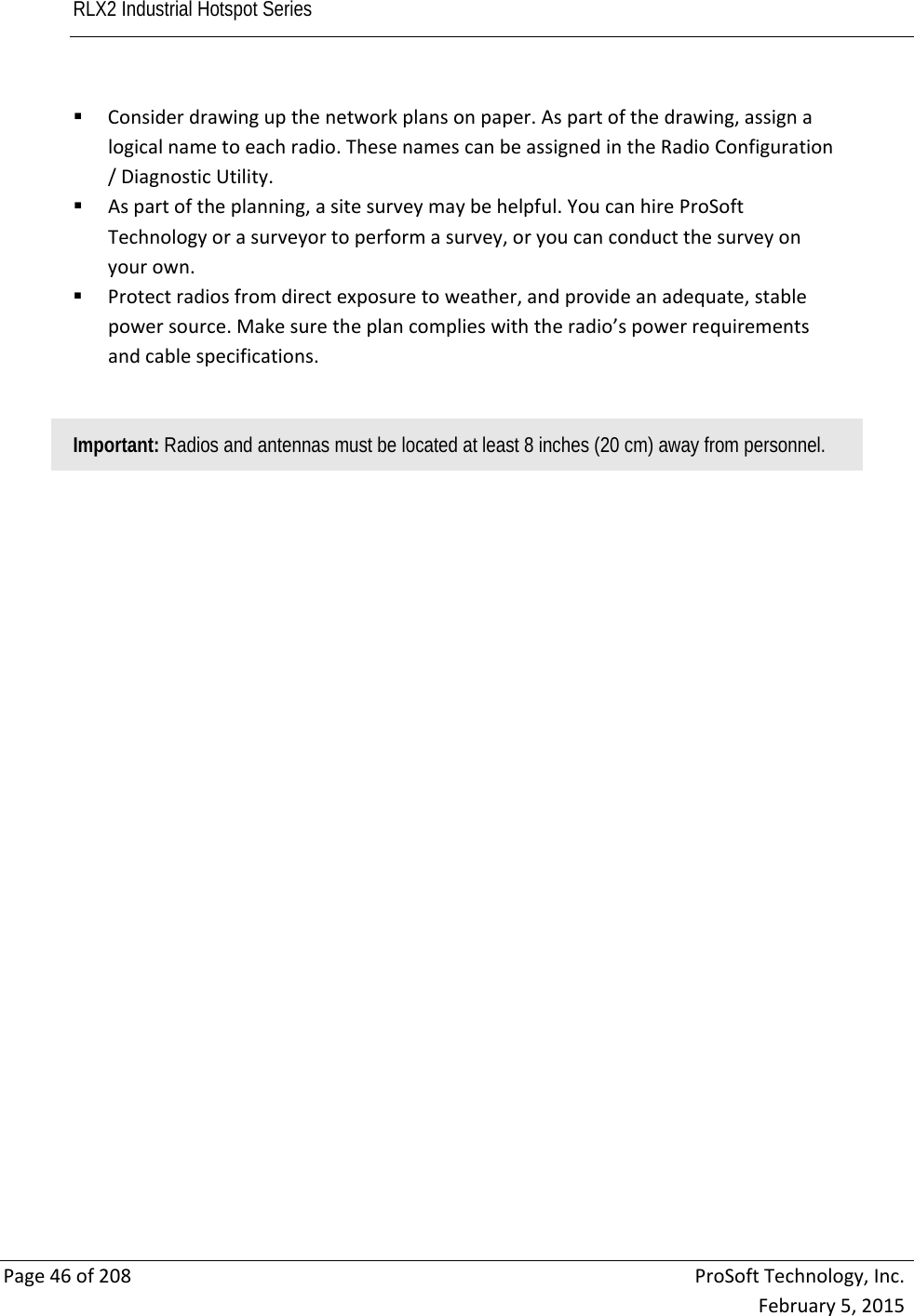 RLX2 Industrial Hotspot Series       Page46of208ProSoftTechnology,Inc.February5,2015 Considerdrawingupthenetworkplansonpaper.Aspartofthedrawing,assignalogicalnametoeachradio.ThesenamescanbeassignedintheRadioConfiguration/DiagnosticUtility. Aspartoftheplanning,asitesurveymaybehelpful.YoucanhireProSoftTechnologyorasurveyortoperformasurvey,oryoucanconductthesurveyonyourown. Protectradiosfromdirectexposuretoweather,andprovideanadequate,stablepowersource.Makesuretheplancomplieswiththeradio’spowerrequirementsandcablespecifications.Important: Radios and antennas must be located at least 8 inches (20 cm) away from personnel.  
