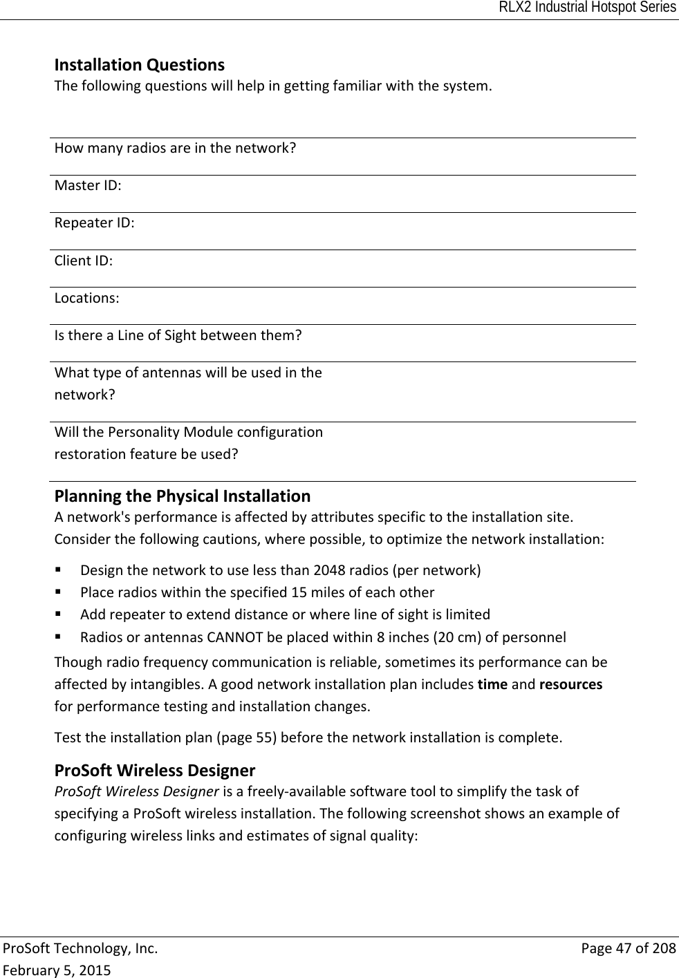 RLX2 Industrial Hotspot Series  ProSoftTechnology,Inc.Page47of208February5,2015 InstallationQuestionsThefollowingquestionswillhelpingettingfamiliarwiththesystem.Howmanyradiosareinthenetwork?MasterID:RepeaterID:ClientID:Locations:IsthereaLineofSightbetweenthem?Whattypeofantennaswillbeusedinthenetwork?WillthePersonalityModuleconfigurationrestorationfeaturebeused?PlanningthePhysicalInstallationAnetwork&apos;sperformanceisaffectedbyattributesspecifictotheinstallationsite.Considerthefollowingcautions,wherepossible,tooptimizethenetworkinstallation: Designthenetworktouselessthan2048radios(pernetwork) Placeradioswithinthespecified15milesofeachother Addrepeatertoextenddistanceorwherelineofsightislimited RadiosorantennasCANNOTbeplacedwithin8inches(20cm)ofpersonnelThoughradiofrequencycommunicationisreliable,sometimesitsperformancecanbeaffectedbyintangibles.Agoodnetworkinstallationplanincludestimeandresourcesforperformancetestingandinstallationchanges.Testtheinstallationplan(page55)beforethenetworkinstallationiscomplete.ProSoftWirelessDesignerProSoftWirelessDesignerisafreely‐availablesoftwaretooltosimplifythetaskofspecifyingaProSoftwirelessinstallation.Thefollowingscreenshotshowsanexampleofconfiguringwirelesslinksandestimatesofsignalquality: