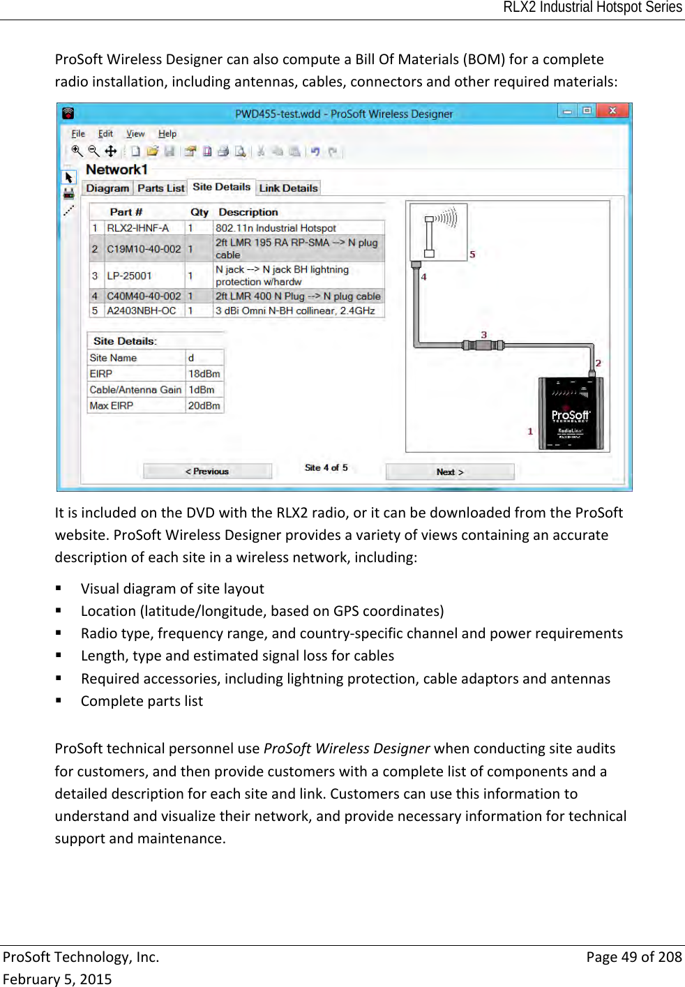 RLX2 Industrial Hotspot Series  ProSoftTechnology,Inc.Page49of208February5,2015ProSoftWirelessDesignercanalsocomputeaBillOfMaterials(BOM)foracompleteradioinstallation,includingantennas,cables,connectorsandotherrequiredmaterials:ItisincludedontheDVDwiththeRLX2radio,oritcanbedownloadedfromtheProSoftwebsite.ProSoftWirelessDesignerprovidesavarietyofviewscontaininganaccuratedescriptionofeachsiteinawirelessnetwork,including: Visualdiagramofsitelayout Location(latitude/longitude,basedonGPScoordinates) Radiotype,frequencyrange,andcountry‐specificchannelandpowerrequirements Length,typeandestimatedsignallossforcables Requiredaccessories,includinglightningprotection,cableadaptorsandantennas CompletepartslistProSofttechnicalpersonneluseProSoftWirelessDesignerwhenconductingsiteauditsforcustomers,andthenprovidecustomerswithacompletelistofcomponentsandadetaileddescriptionforeachsiteandlink.Customerscanusethisinformationtounderstandandvisualizetheirnetwork,andprovidenecessaryinformationfortechnicalsupportandmaintenance.