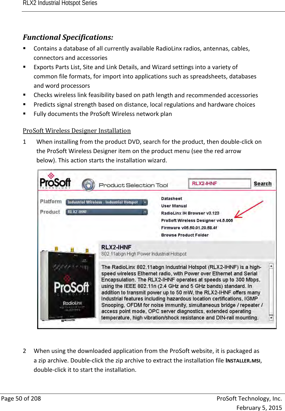 RLX2 Industrial Hotspot Series       Page50of208ProSoftTechnology,Inc.February5,2015FunctionalSpecifications: ContainsadatabaseofallcurrentlyavailableRadioLinxradios,antennas,cables,connectorsandaccessories ExportsPartsList,SiteandLinkDetails,andWizardsettingsintoavarietyofcommonfileformats,forimportintoapplicationssuchasspreadsheets,databasesandwordprocessors Checkswirelesslinkfeasibilitybasedonpathlengthandrecommendedaccessories Predictssignalstrengthbasedondistance,localregulationsandhardwarechoices FullydocumentstheProSoftWirelessnetworkplan ProSoftWirelessDesignerInstallation1 WheninstallingfromtheproductDVD,searchfortheproduct,thendouble‐clickontheProSoftWirelessDesigneritemontheproductmenu(seetheredarrowbelow).Thisactionstartstheinstallationwizard.2 WhenusingthedownloadedapplicationfromtheProSoftwebsite,itispackagedasaziparchive.Double‐clicktheziparchivetoextracttheinstallationfileINSTALLER.MSI,double‐clickittostarttheinstallation.