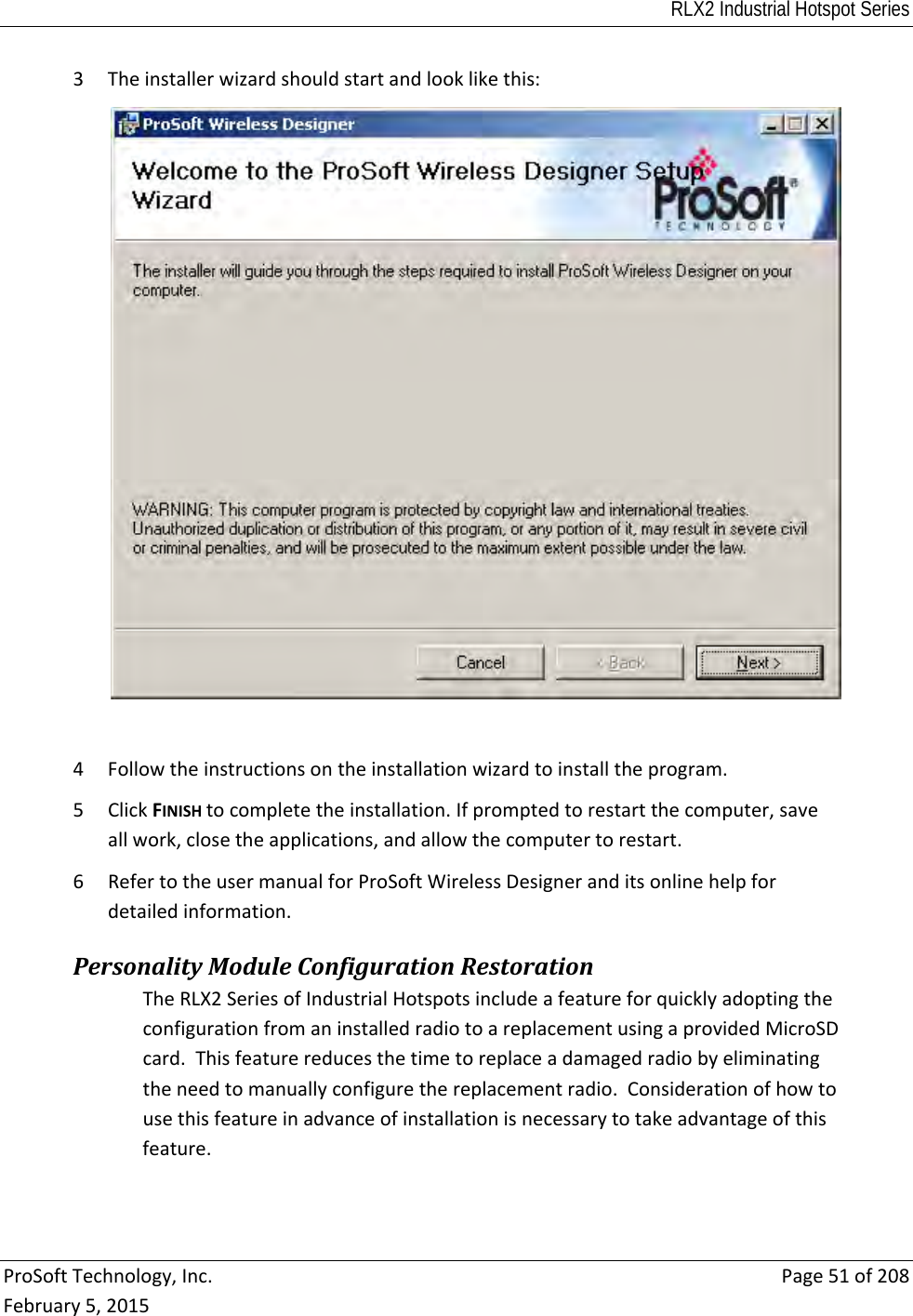 RLX2 Industrial Hotspot Series  ProSoftTechnology,Inc.Page51of208February5,20153 Theinstallerwizardshouldstartandlooklikethis:4 Followtheinstructionsontheinstallationwizardtoinstalltheprogram.5 ClickFINISHtocompletetheinstallation.Ifpromptedtorestartthecomputer,saveallwork,closetheapplications,andallowthecomputertorestart.6 RefertotheusermanualforProSoftWirelessDesigneranditsonlinehelpfordetailedinformation.PersonalityModuleConfigurationRestorationTheRLX2SeriesofIndustrialHotspotsincludeafeatureforquicklyadoptingtheconfigurationfromaninstalledradiotoareplacementusingaprovidedMicroSDcard.Thisfeaturereducesthetimetoreplaceadamagedradiobyeliminatingtheneedtomanuallyconfigurethereplacementradio.Considerationofhowtousethisfeatureinadvanceofinstallationisnecessarytotakeadvantageofthisfeature.