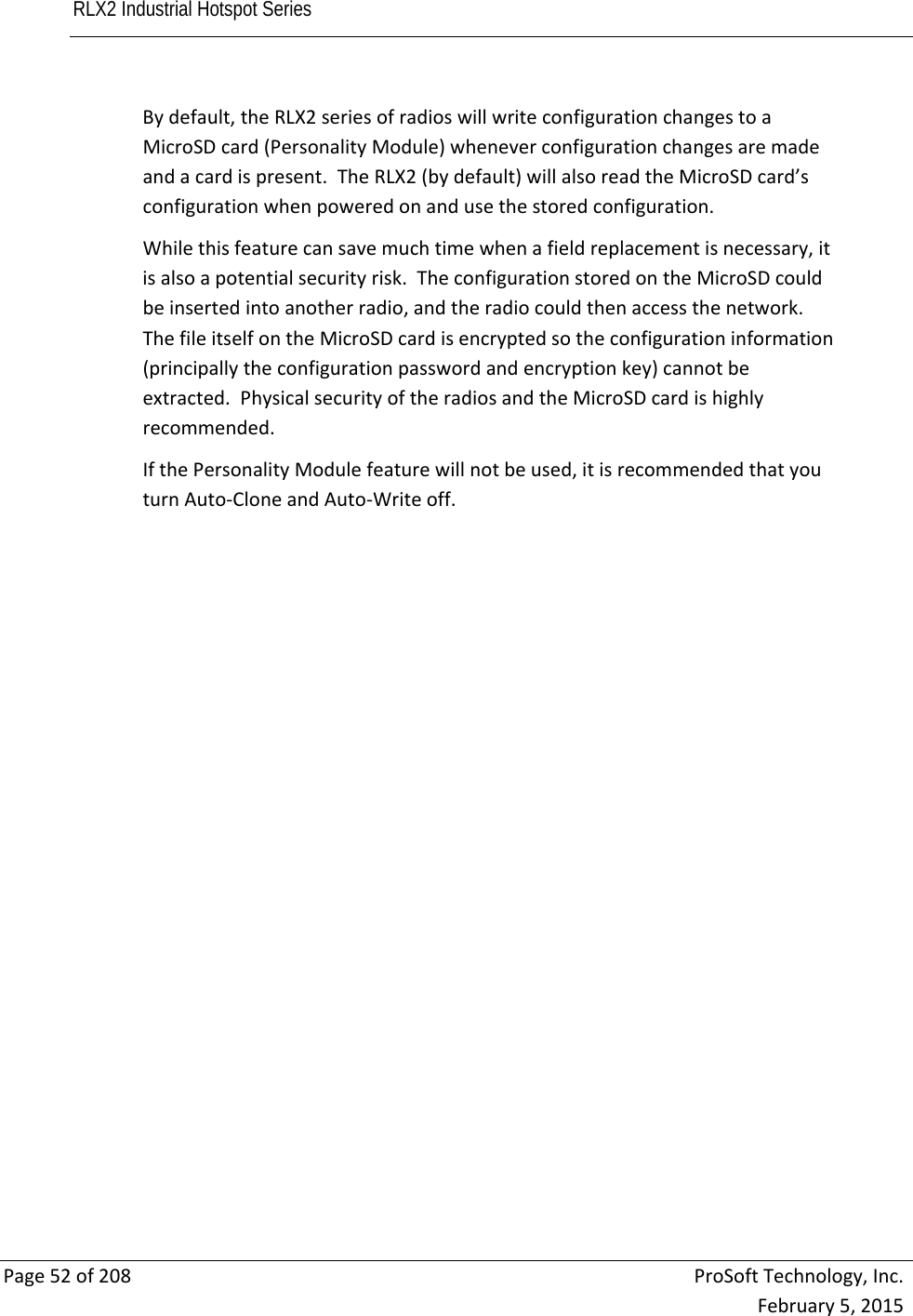 RLX2 Industrial Hotspot Series       Page52of208ProSoftTechnology,Inc.February5,2015Bydefault,theRLX2seriesofradioswillwriteconfigurationchangestoaMicroSDcard(PersonalityModule)wheneverconfigurationchangesaremadeandacardispresent.TheRLX2(bydefault)willalsoreadtheMicroSDcard’sconfigurationwhenpoweredonandusethestoredconfiguration.Whilethisfeaturecansavemuchtimewhenafieldreplacementisnecessary,itisalsoapotentialsecurityrisk.TheconfigurationstoredontheMicroSDcouldbeinsertedintoanotherradio,andtheradiocouldthenaccessthenetwork.ThefileitselfontheMicroSDcardisencryptedsotheconfigurationinformation(principallytheconfigurationpasswordandencryptionkey)cannotbeextracted.PhysicalsecurityoftheradiosandtheMicroSDcardishighlyrecommended.IfthePersonalityModulefeaturewillnotbeused,itisrecommendedthatyouturnAuto‐CloneandAuto‐Writeoff. 