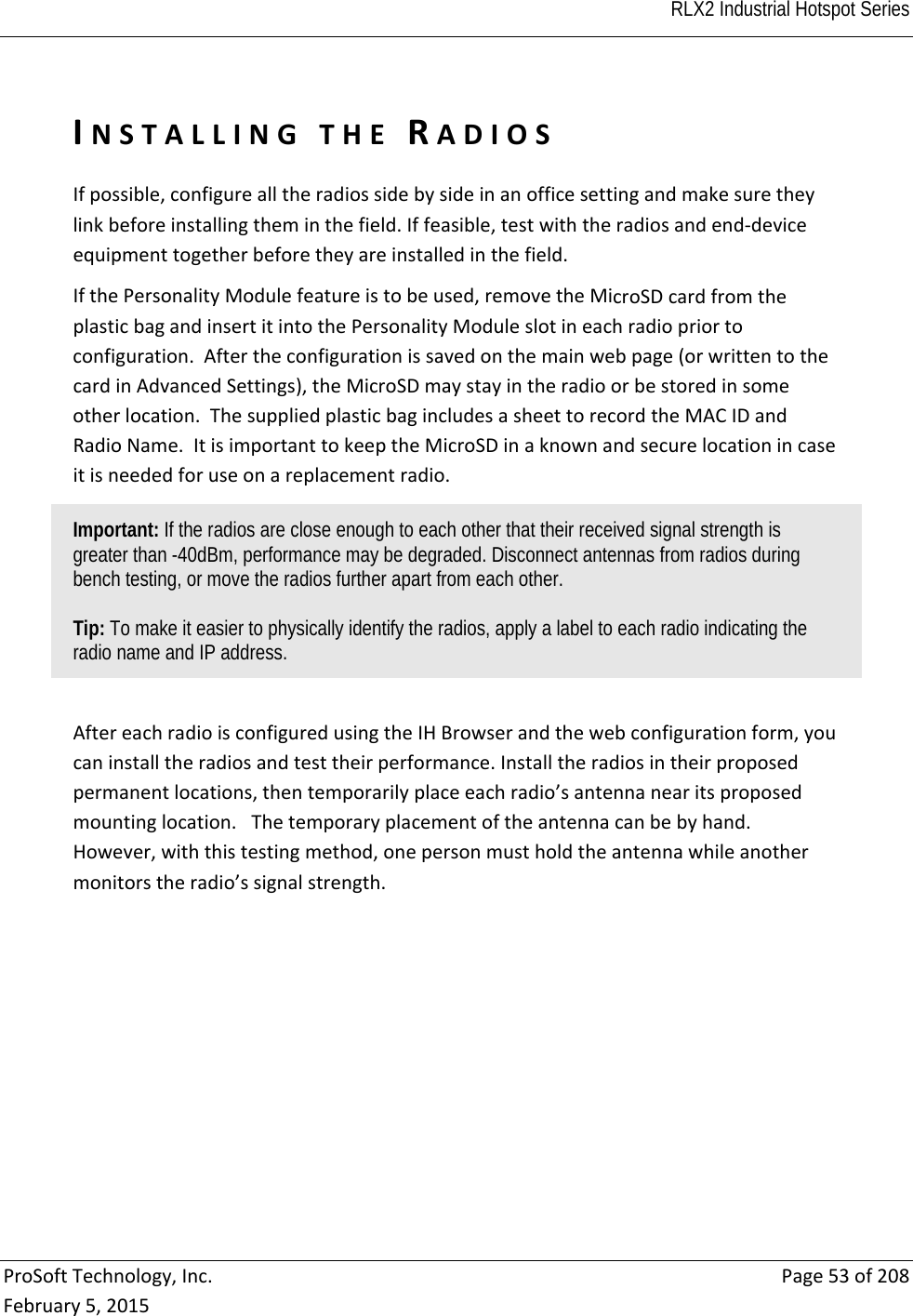  RLX2 Industrial Hotspot Series   ProSoftTechnology,Inc.Page53of208February5,2015INSTALLINGTHERADIOSIfpossible,configurealltheradiossidebysideinanofficesettingandmakesuretheylinkbeforeinstallingtheminthefield.Iffeasible,testwiththeradiosandend‐deviceequipmenttogetherbeforetheyareinstalledinthefield.IfthePersonalityModulefeatureistobeused,removetheMicroSDcardfromtheplasticbagandinsertitintothePersonalityModuleslotineachradiopriortoconfiguration.Aftertheconfigurationissavedonthemainwebpage(orwrittentothecardinAdvancedSettings),theMicroSDmaystayintheradioorbestoredinsomeotherlocation.ThesuppliedplasticbagincludesasheettorecordtheMACIDandRadioName.ItisimportanttokeeptheMicroSDinaknownandsecurelocationincaseitisneededforuseonareplacementradio.Important: If the radios are close enough to each other that their received signal strength is greater than -40dBm, performance may be degraded. Disconnect antennas from radios during bench testing, or move the radios further apart from each other.  Tip: To make it easier to physically identify the radios, apply a label to each radio indicating the radio name and IP address.  AftereachradioisconfiguredusingtheIHBrowserandthewebconfigurationform,youcaninstalltheradiosandtesttheirperformance.Installtheradiosintheirproposedpermanentlocations,thentemporarilyplaceeachradio’santennanearitsproposedmountinglocation.Thetemporaryplacementoftheantennacanbebyhand.However,withthistestingmethod,onepersonmustholdtheantennawhileanothermonitorstheradio’ssignalstrength.