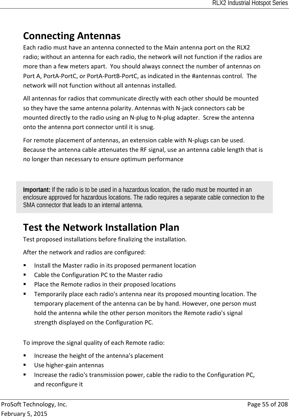 RLX2 Industrial Hotspot Series  ProSoftTechnology,Inc.Page55of208February5,2015 ConnectingAntennasEachradiomusthaveanantennaconnectedtotheMainantennaportontheRLX2radio;withoutanantennaforeachradio,thenetworkwillnotfunctioniftheradiosaremorethanafewmetersapart.YoushouldalwaysconnectthenumberofantennasonPortA,PortA‐PortC,orPortA‐PortB‐PortC,asindicatedinthe#antennascontrol.Thenetworkwillnotfunctionwithoutallantennasinstalled.Allantennasforradiosthatcommunicatedirectlywitheachothershouldbemountedsotheyhavethesameantennapolarity.AntennaswithN‐jackconnectorscabbemounteddirectlytotheradiousinganN‐plugtoN‐plugadapter.Screwtheantennaontotheantennaportconnectoruntilitissnug.Forremoteplacementofantennas,anextensioncablewithN‐plugscanbeused.BecausetheantennacableattenuatestheRFsignal,useanantennacablelengththatisnolongerthannecessarytoensureoptimumperformanceImportant: If the radio is to be used in a hazardous location, the radio must be mounted in an enclosure approved for hazardous locations. The radio requires a separate cable connection to the SMA connector that leads to an internal antenna. TesttheNetworkInstallationPlanTestproposedinstallationsbeforefinalizingtheinstallation.Afterthenetworkandradiosareconfigured: InstalltheMasterradioinitsproposedpermanentlocation CabletheConfigurationPCtotheMasterradio PlacetheRemoteradiosintheirproposedlocations Temporarilyplaceeachradio&apos;santennanearitsproposedmountinglocation.Thetemporaryplacementoftheantennacanbebyhand.However,onepersonmustholdtheantennawhiletheotherpersonmonitorstheRemoteradio&apos;ssignalstrengthdisplayedontheConfigurationPC.ToimprovethesignalqualityofeachRemoteradio: Increasetheheightoftheantenna&apos;splacement Usehigher‐gainantennas Increasetheradio&apos;stransmissionpower,cabletheradiototheConfigurationPC,andreconfigureit