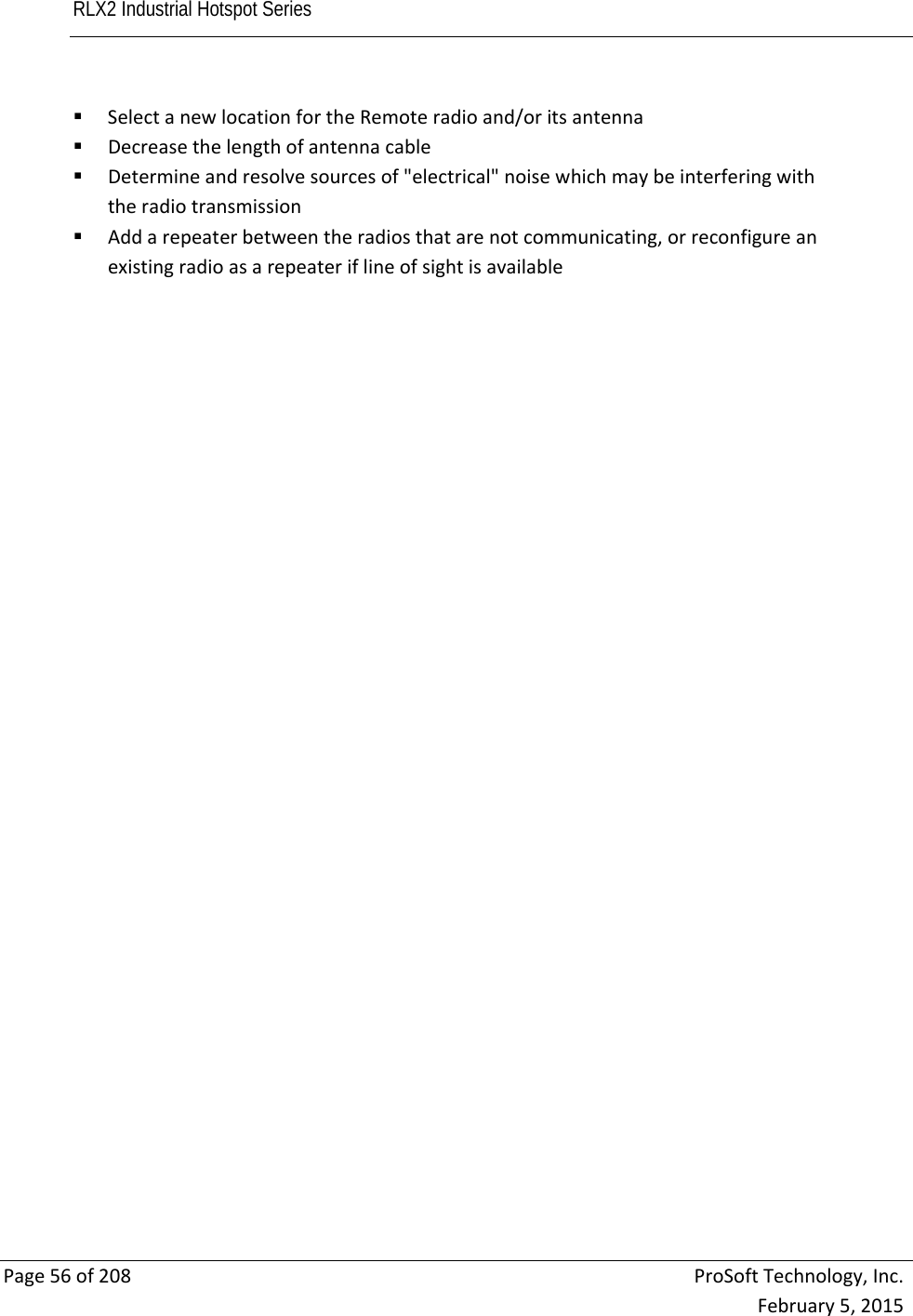 RLX2 Industrial Hotspot Series       Page56of208ProSoftTechnology,Inc.February5,2015 SelectanewlocationfortheRemoteradioand/oritsantenna Decreasethelengthofantennacable Determineandresolvesourcesof&quot;electrical&quot;noisewhichmaybeinterferingwiththeradiotransmission Addarepeaterbetweentheradiosthatarenotcommunicating,orreconfigureanexistingradioasarepeateriflineofsightisavailable 