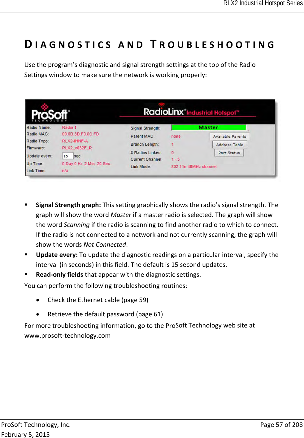  RLX2 Industrial Hotspot Series   ProSoftTechnology,Inc.Page57of208February5,2015DIAGNOSTICSANDTROUBLESHOOTINGUsetheprogram’sdiagnosticandsignalstrengthsettingsatthetopoftheRadioSettingswindowtomakesurethenetworkisworkingproperly: SignalStrengthgraph:Thissettinggraphicallyshowstheradio’ssignalstrength.ThegraphwillshowthewordMasterifamasterradioisselected.ThegraphwillshowthewordScanningiftheradioisscanningtofindanotherradiotowhichtoconnect.Iftheradioisnotconnectedtoanetworkandnotcurrentlyscanning,thegraphwillshowthewordsNotConnected. Updateevery:Toupdatethediagnosticreadingsonaparticularinterval,specifytheinterval(inseconds)inthisfield.Thedefaultis15secondupdates. Read‐onlyfieldsthatappearwiththediagnosticsettings.Youcanperformthefollowingtroubleshootingroutines: ChecktheEthernetcable(page59) Retrievethedefaultpassword(page61)Formoretroubleshootinginformation,gototheProSoftTechnologywebsiteatwww.prosoft‐technology.com  