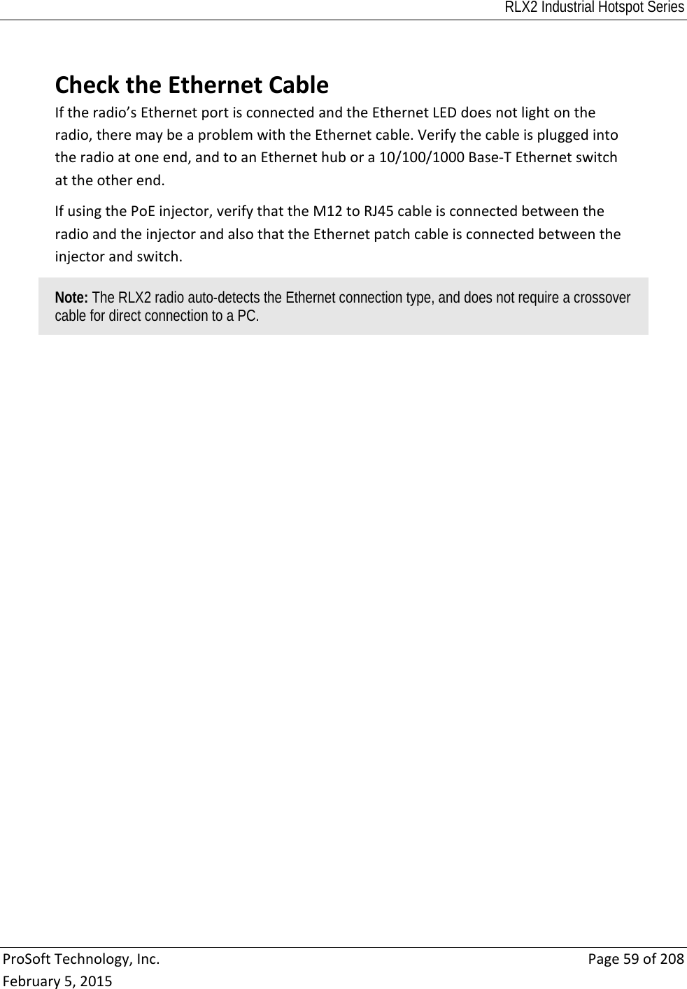 RLX2 Industrial Hotspot Series  ProSoftTechnology,Inc.Page59of208February5,2015 ChecktheEthernetCableIftheradio’sEthernetportisconnectedandtheEthernetLEDdoesnotlightontheradio,theremaybeaproblemwiththeEthernetcable.Verifythecableispluggedintotheradioatoneend,andtoanEthernethubora10/100/1000Base‐TEthernetswitchattheotherend.IfusingthePoEinjector,verifythattheM12toRJ45cableisconnectedbetweentheradioandtheinjectorandalsothattheEthernetpatchcableisconnectedbetweentheinjectorandswitch.Note: The RLX2 radio auto-detects the Ethernet connection type, and does not require a crossover cable for direct connection to a PC.   