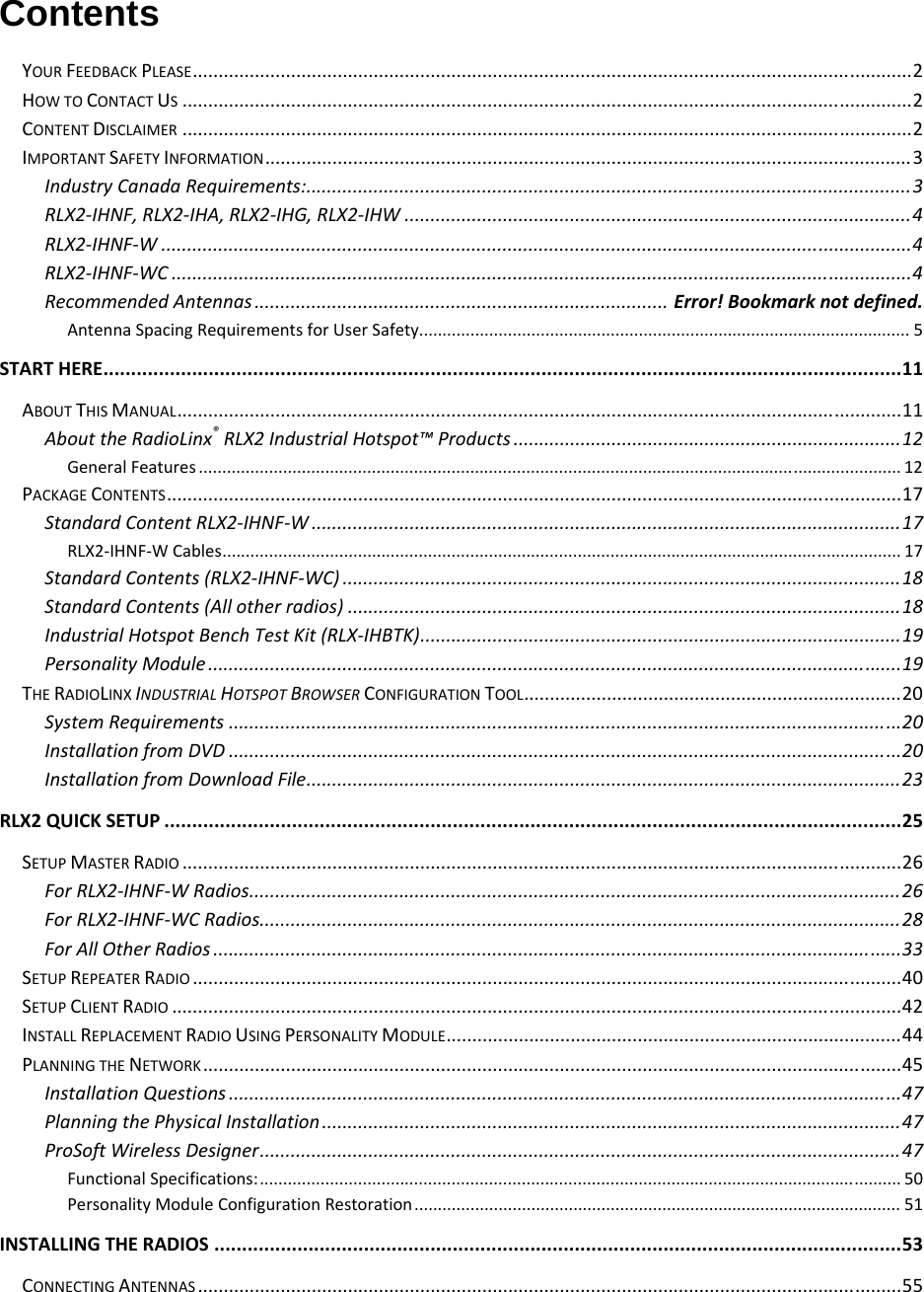  Contents YOURFEEDBACKPLEASE...........................................................................................................................................2HOWTOCONTACTUS.............................................................................................................................................2CONTENTDISCLAIMER.............................................................................................................................................2IMPORTANTSAFETYINFORMATION.............................................................................................................................3IndustryCanadaRequirements:.....................................................................................................................3RLX2‐IHNF,RLX2‐IHA,RLX2‐IHG,RLX2‐IHW..................................................................................................4RLX2‐IHNF‐W.................................................................................................................................................4RLX2‐IHNF‐WC...............................................................................................................................................4RecommendedAntennas................................................................................Error!Bookmarknotdefined.AntennaSpacingRequirementsforUserSafety.........................................................................................................5STARTHERE................................................................................................................................................11ABOUTTHISMANUAL............................................................................................................................................11AbouttheRadioLinx®RLX2IndustrialHotspot™Products...........................................................................12GeneralFeatures......................................................................................................................................................12PACKAGECONTENTS..............................................................................................................................................17StandardContentRLX2‐IHNF‐W..................................................................................................................17RLX2‐IHNF‐WCables.................................................................................................................................................17StandardContents(RLX2‐IHNF‐WC)............................................................................................................18StandardContents(Allotherradios)...........................................................................................................18IndustrialHotspotBenchTestKit(RLX‐IHBTK).............................................................................................19PersonalityModule......................................................................................................................................19THERADIOLINXINDUSTRIALHOTSPOTBROWSERCONFIGURATIONTOOL.........................................................................20SystemRequirements..................................................................................................................................20InstallationfromDVD..................................................................................................................................20InstallationfromDownloadFile...................................................................................................................23RLX2QUICKSETUP.....................................................................................................................................25SETUPMASTERRADIO...........................................................................................................................................26ForRLX2‐IHNF‐WRadios..............................................................................................................................26ForRLX2‐IHNF‐WCRadios............................................................................................................................28ForAllOtherRadios.....................................................................................................................................33SETUPREPEATERRADIO.........................................................................................................................................40SETUPCLIENTRADIO.............................................................................................................................................42INSTALLREPLACEMENTRADIOUSINGPERSONALITYMODULE........................................................................................44PLANNINGTHENETWORK.......................................................................................................................................45InstallationQuestions..................................................................................................................................47PlanningthePhysicalInstallation................................................................................................................47ProSoftWirelessDesigner............................................................................................................................47FunctionalSpecifications:.........................................................................................................................................50PersonalityModuleConfigurationRestoration........................................................................................................51INSTALLINGTHERADIOS............................................................................................................................53CONNECTINGANTENNAS........................................................................................................................................55