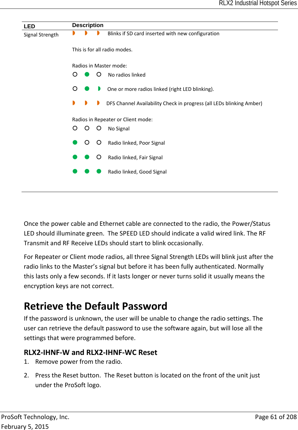RLX2 Industrial Hotspot Series  ProSoftTechnology,Inc.Page61of208February5,2015LED  DescriptionSignalStrengthBlinksifSDcardinsertedwithnewconfigurationThisisforallradiomodes.RadiosinMastermode:NoradioslinkedOneormoreradioslinked(rightLEDblinking). DFSChannelAvailabilityCheckinprogress(allLEDsblinkingAmber)RadiosinRepeaterorClientmode:NoSignalRadiolinked,PoorSignal Radiolinked,FairSignalRadiolinked,GoodSignalOncethepowercableandEthernetcableareconnectedtotheradio,thePower/StatusLEDshouldilluminategreen.TheSPEEDLEDshouldindicateavalidwiredlink.TheRFTransmitandRFReceiveLEDsshouldstarttoblinkoccasionally.ForRepeaterorClientmoderadios,allthreeSignalStrengthLEDswillblinkjustaftertheradiolinkstotheMaster’ssignalbutbeforeithasbeenfullyauthenticated.Normallythislastsonlyafewseconds.Ifitlastslongerorneverturnssoliditusuallymeanstheencryptionkeysarenotcorrect.RetrievetheDefaultPasswordIfthepasswordisunknown,theuserwillbeunabletochangetheradiosettings.Theusercanretrievethedefaultpasswordtousethesoftwareagain,butwillloseallthesettingsthatwereprogrammedbefore.RLX2‐IHNF‐WandRLX2‐IHNF‐WCReset1. Removepowerfromtheradio.2. PresstheResetbutton.TheResetbuttonislocatedonthefrontoftheunitjustundertheProSoftlogo.