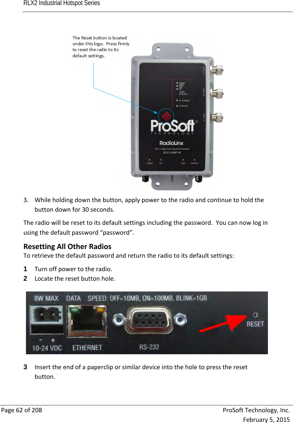 RLX2 Industrial Hotspot Series       Page62of208ProSoftTechnology,Inc.February5,20153. Whileholdingdownthebutton,applypowertotheradioandcontinuetoholdthebuttondownfor30seconds.Theradiowillberesettoitsdefaultsettingsincludingthepassword.Youcannowloginusingthedefaultpassword“password”.ResettingAllOtherRadiosToretrievethedefaultpasswordandreturntheradiotoitsdefaultsettings:1  Turnoffpowertotheradio.2  Locatetheresetbuttonhole.3  Inserttheendofapapercliporsimilardeviceintotheholetopresstheresetbutton.