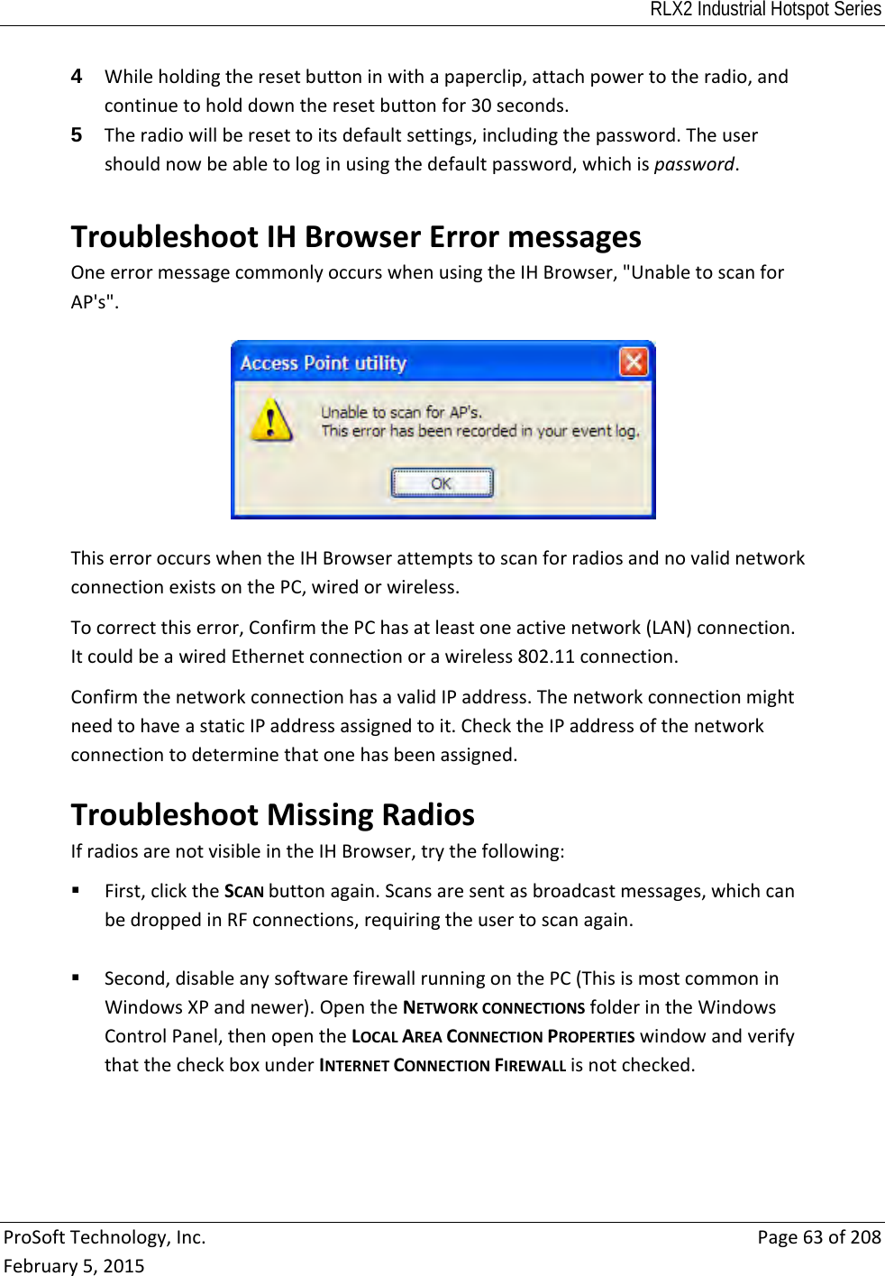 RLX2 Industrial Hotspot Series  ProSoftTechnology,Inc.Page63of208February5,20154  Whileholdingtheresetbuttoninwithapaperclip,attachpowertotheradio,andcontinuetoholddowntheresetbuttonfor30seconds.5  Theradiowillberesettoitsdefaultsettings,includingthepassword.Theusershouldnowbeabletologinusingthedefaultpassword,whichispassword. TroubleshootIHBrowserErrormessagesOneerrormessagecommonlyoccurswhenusingtheIHBrowser,&quot;UnabletoscanforAP&apos;s&quot;.ThiserroroccurswhentheIHBrowserattemptstoscanforradiosandnovalidnetworkconnectionexistsonthePC,wiredorwireless.Tocorrectthiserror,ConfirmthePChasatleastoneactivenetwork(LAN)connection.ItcouldbeawiredEthernetconnectionorawireless802.11connection.ConfirmthenetworkconnectionhasavalidIPaddress.ThenetworkconnectionmightneedtohaveastaticIPaddressassignedtoit.ChecktheIPaddressofthenetworkconnectiontodeterminethatonehasbeenassigned.TroubleshootMissingRadiosIfradiosarenotvisibleintheIHBrowser,trythefollowing: First,clicktheSCANbuttonagain.Scansaresentasbroadcastmessages,whichcanbedroppedinRFconnections,requiringtheusertoscanagain. Second,disableanysoftwarefirewallrunningonthePC(ThisismostcommoninWindowsXPandnewer).OpentheNETWORKCONNECTIONSfolderintheWindowsControlPanel,thenopentheLOCALAREACONNECTIONPROPERTIESwindowandverifythatthecheckboxunderINTERNETCONNECTIONFIREWALLisnotchecked.