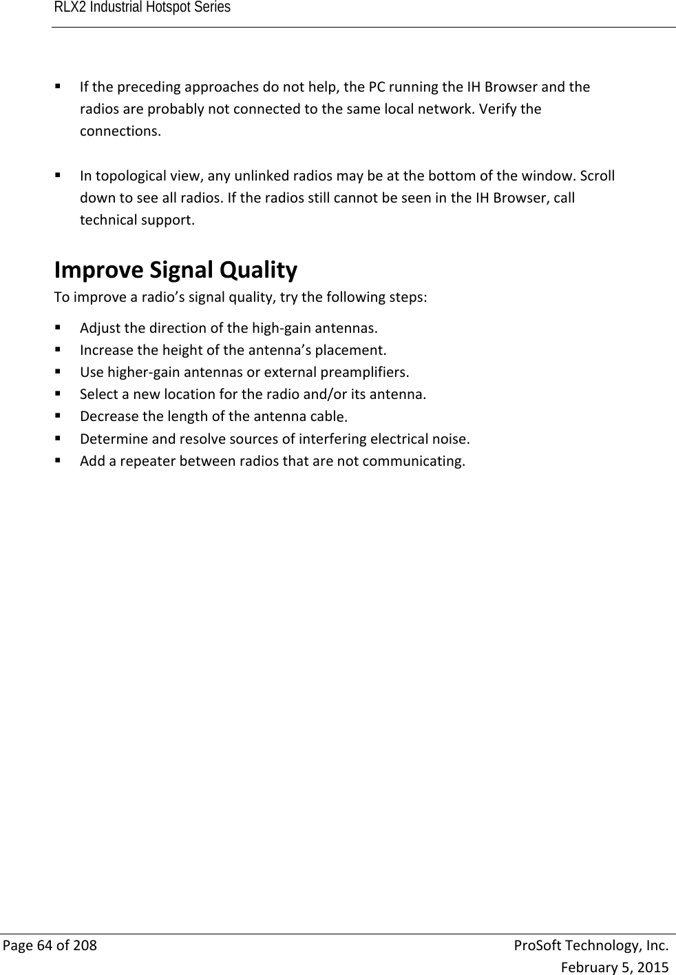 RLX2 Industrial Hotspot Series       Page64of208ProSoftTechnology,Inc.February5,2015 Iftheprecedingapproachesdonothelp,thePCrunningtheIHBrowserandtheradiosareprobablynotconnectedtothesamelocalnetwork.Verifytheconnections. Intopologicalview,anyunlinkedradiosmaybeatthebottomofthewindow.Scrolldowntoseeallradios.IftheradiosstillcannotbeseenintheIHBrowser,calltechnicalsupport. ImproveSignalQualityToimprovearadio’ssignalquality,trythefollowingsteps: Adjustthedirectionofthehigh‐gainantennas. Increasetheheightoftheantenna’splacement. Usehigher‐gainantennasorexternalpreamplifiers. Selectanewlocationfortheradioand/oritsantenna. Decreasethelengthoftheantennacable. Determineandresolvesourcesofinterferingelectricalnoise. Addarepeaterbetweenradiosthatarenotcommunicating. 