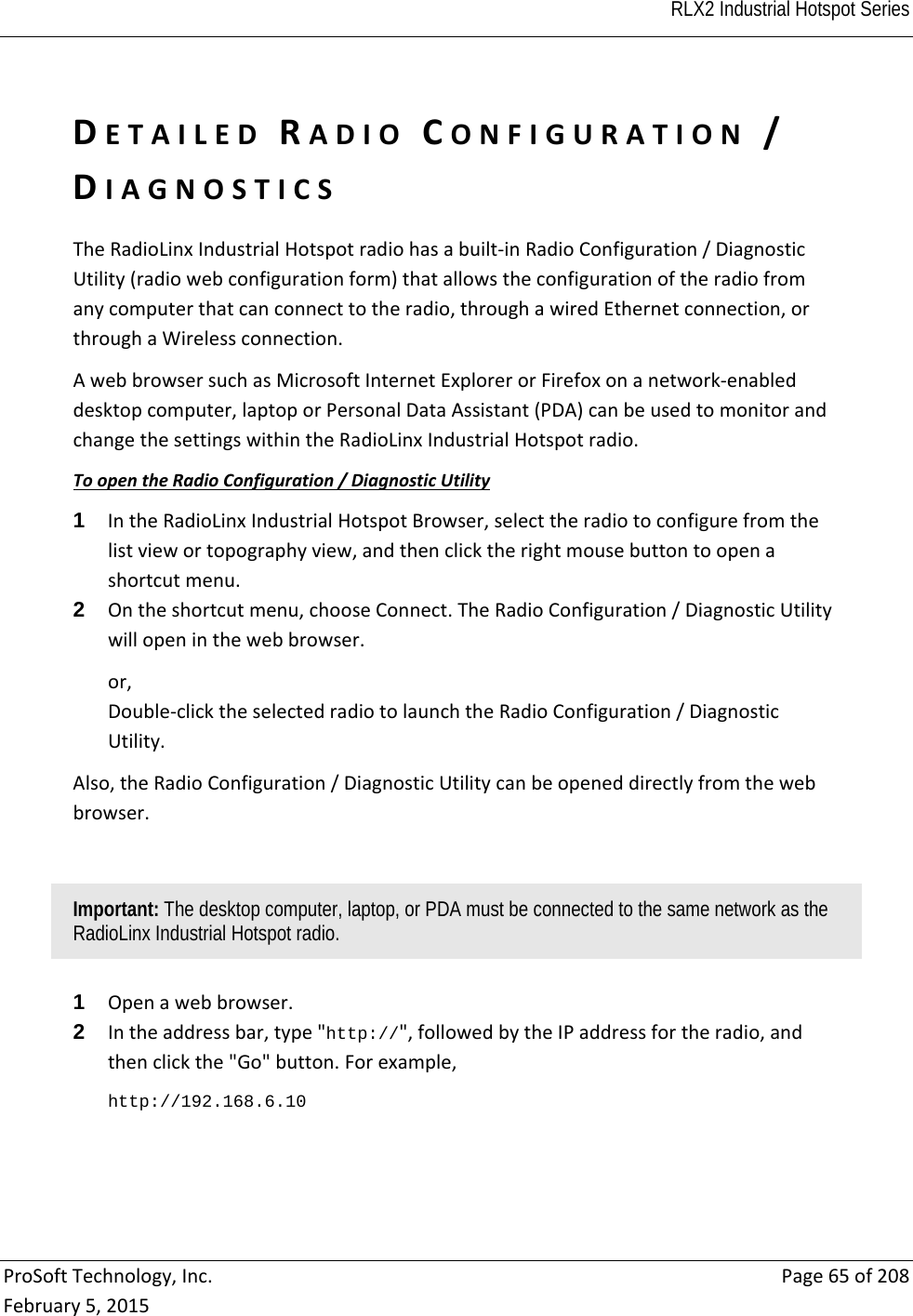  RLX2 Industrial Hotspot Series   ProSoftTechnology,Inc.Page65of208February5,2015DETAILEDRADIOCONFIGURATION/DIAGNOSTICSTheRadioLinxIndustrialHotspotradiohasabuilt‐inRadioConfiguration/DiagnosticUtility(radiowebconfigurationform)thatallowstheconfigurationoftheradiofromanycomputerthatcanconnecttotheradio,throughawiredEthernetconnection,orthroughaWirelessconnection.AwebbrowsersuchasMicrosoftInternetExplorerorFirefoxonanetwork‐enableddesktopcomputer,laptoporPersonalDataAssistant(PDA)canbeusedtomonitorandchangethesettingswithintheRadioLinxIndustrialHotspotradio.ToopentheRadioConfiguration/DiagnosticUtility1  IntheRadioLinxIndustrialHotspotBrowser,selecttheradiotoconfigurefromthelistviewortopographyview,andthenclicktherightmousebuttontoopenashortcutmenu.2  Ontheshortcutmenu,chooseConnect.TheRadioConfiguration/DiagnosticUtilitywillopeninthewebbrowser.or,Double‐clicktheselectedradiotolaunchtheRadioConfiguration/DiagnosticUtility.Also,theRadioConfiguration/DiagnosticUtilitycanbeopeneddirectlyfromthewebbrowser.Important: The desktop computer, laptop, or PDA must be connected to the same network as the RadioLinx Industrial Hotspot radio. 1  Openawebbrowser.2  Intheaddressbar,type&quot;http://&quot;,followedbytheIPaddressfortheradio,andthenclickthe&quot;Go&quot;button.Forexample,http://192.168.6.10 