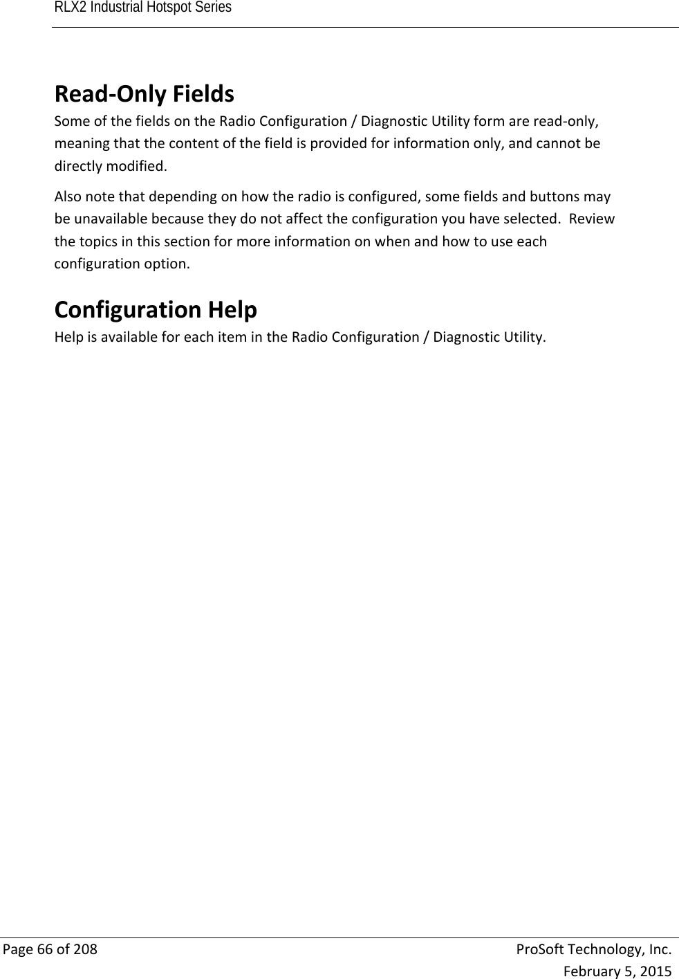 RLX2 Industrial Hotspot Series       Page66of208ProSoftTechnology,Inc.February5,2015Read‐OnlyFieldsSomeofthefieldsontheRadioConfiguration/DiagnosticUtilityformareread‐only,meaningthatthecontentofthefieldisprovidedforinformationonly,andcannotbedirectlymodified.Alsonotethatdependingonhowtheradioisconfigured,somefieldsandbuttonsmaybeunavailablebecausetheydonotaffecttheconfigurationyouhaveselected.Reviewthetopicsinthissectionformoreinformationonwhenandhowtouseeachconfigurationoption.ConfigurationHelpHelpisavailableforeachitemintheRadioConfiguration/DiagnosticUtility.