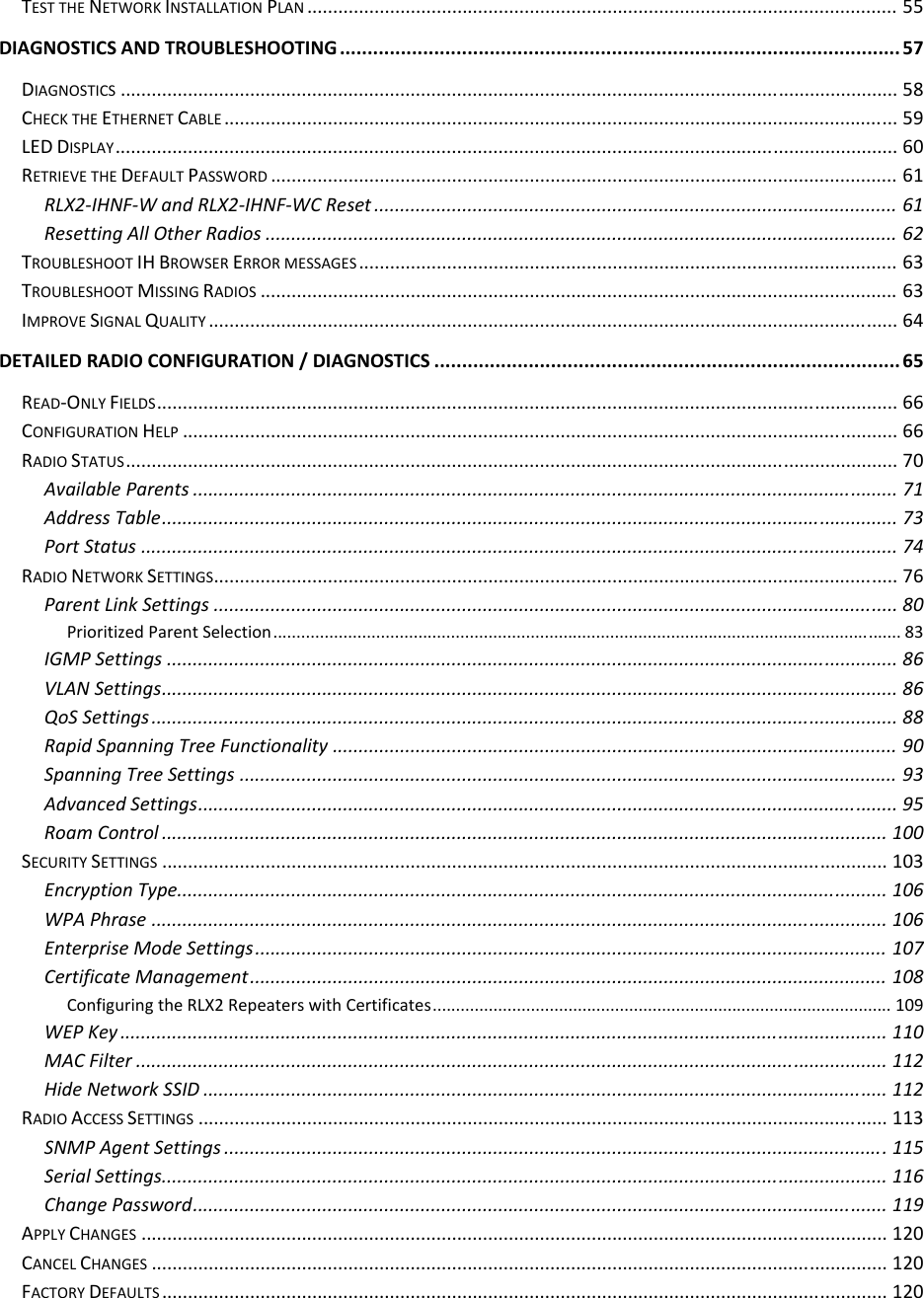  TESTTHENETWORKINSTALLATIONPLAN..................................................................................................................55DIAGNOSTICSANDTROUBLESHOOTING.....................................................................................................57DIAGNOSTICS......................................................................................................................................................58CHECKTHEETHERNETCABLE..................................................................................................................................59LEDDISPLAY.......................................................................................................................................................60RETRIEVETHEDEFAULTPASSWORD.........................................................................................................................61RLX2‐IHNF‐WandRLX2‐IHNF‐WCReset.....................................................................................................61ResettingAllOtherRadios..........................................................................................................................62TROUBLESHOOTIHBROWSERERRORMESSAGES........................................................................................................63TROUBLESHOOTMISSINGRADIOS...........................................................................................................................63IMPROVESIGNALQUALITY.....................................................................................................................................64DETAILEDRADIOCONFIGURATION/DIAGNOSTICS....................................................................................65READ‐ONLYFIELDS...............................................................................................................................................66CONFIGURATIONHELP..........................................................................................................................................66RADIOSTATUS.....................................................................................................................................................70AvailableParents........................................................................................................................................71AddressTable..............................................................................................................................................73PortStatus..................................................................................................................................................74RADIONETWORKSETTINGS....................................................................................................................................76ParentLinkSettings....................................................................................................................................80PrioritizedParentSelection......................................................................................................................................83IGMPSettings.............................................................................................................................................86VLANSettings..............................................................................................................................................86QoSSettings................................................................................................................................................88RapidSpanningTreeFunctionality.............................................................................................................90SpanningTreeSettings...............................................................................................................................93AdvancedSettings.......................................................................................................................................95RoamControl............................................................................................................................................100SECURITYSETTINGS............................................................................................................................................103EncryptionType.........................................................................................................................................106WPAPhrase..............................................................................................................................................106EnterpriseModeSettings..........................................................................................................................107CertificateManagement...........................................................................................................................108ConfiguringtheRLX2RepeaterswithCertificates..................................................................................................109WEPKey....................................................................................................................................................110MACFilter.................................................................................................................................................112HideNetworkSSID....................................................................................................................................112RADIOACCESSSETTINGS.....................................................................................................................................113SNMPAgentSettings................................................................................................................................115SerialSettings............................................................................................................................................116ChangePassword......................................................................................................................................119APPLYCHANGES................................................................................................................................................120CANCELCHANGES..............................................................................................................................................120FACTORYDEFAULTS............................................................................................................................................120
