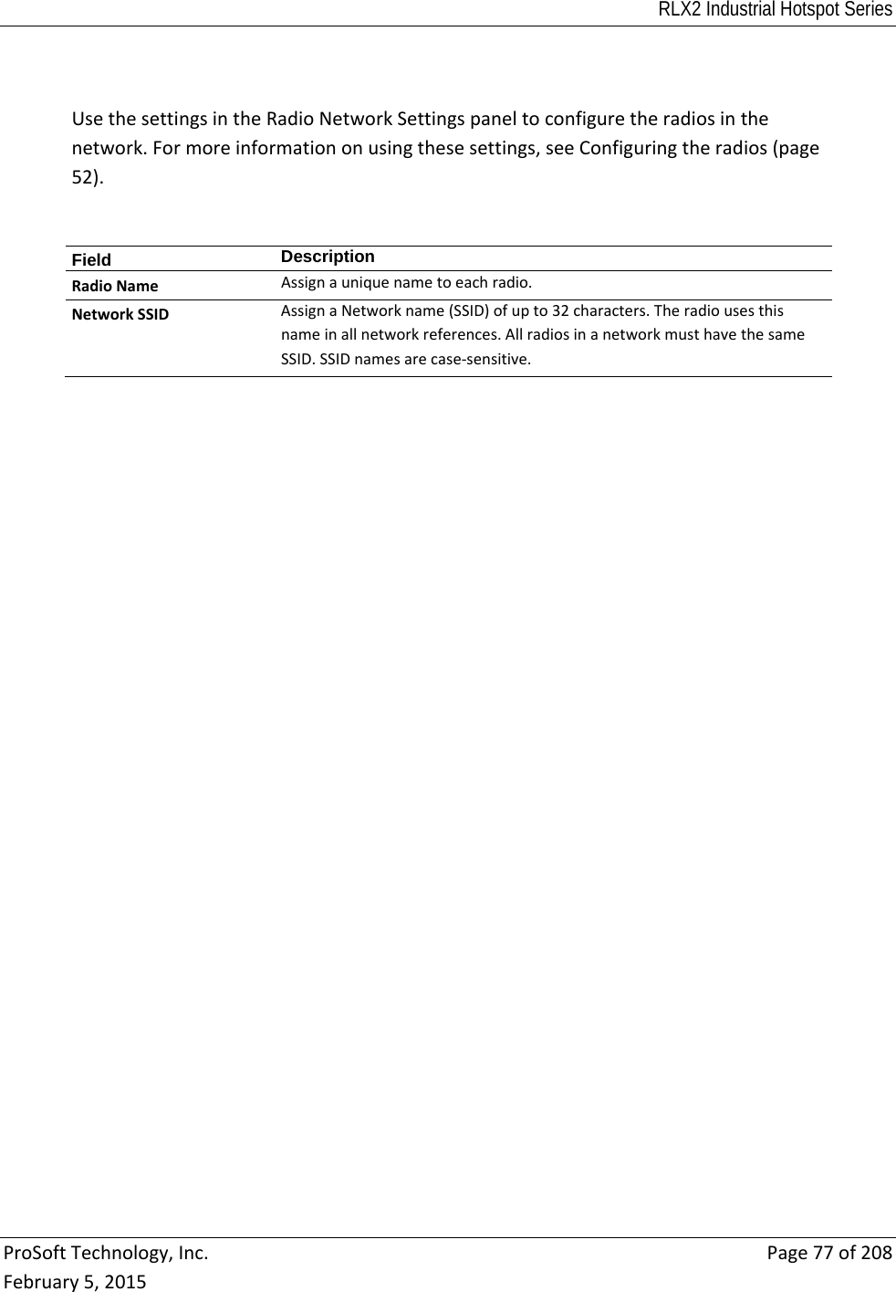 RLX2 Industrial Hotspot Series  ProSoftTechnology,Inc.Page77of208February5,2015UsethesettingsintheRadioNetworkSettingspaneltoconfiguretheradiosinthenetwork.Formoreinformationonusingthesesettings,seeConfiguringtheradios(page52).Field  DescriptionRadioNameAssignauniquenametoeachradio.NetworkSSIDAssignaNetworkname(SSID)ofupto32characters.Theradiousesthisnameinallnetworkreferences.AllradiosinanetworkmusthavethesameSSID.SSIDnamesarecase‐sensitive.