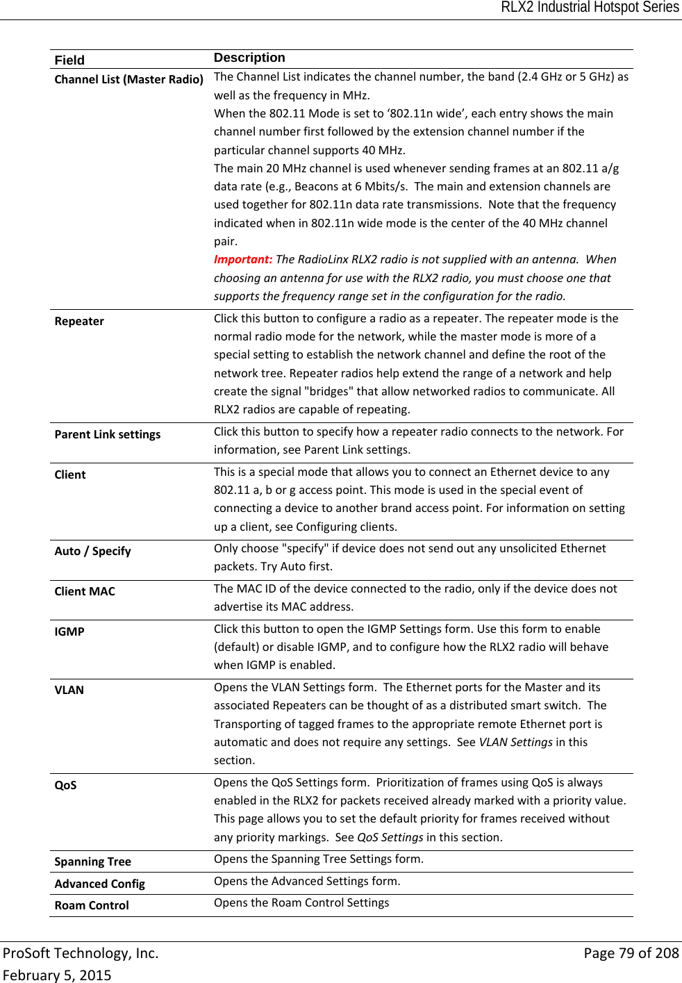RLX2 Industrial Hotspot Series  ProSoftTechnology,Inc.Page79of208February5,2015Field  DescriptionChannelList(MasterRadio)TheChannelListindicatesthechannelnumber,theband(2.4GHzor5GHz)aswellasthefrequencyinMHz.Whenthe802.11Modeissetto‘802.11nwide’,eachentryshowsthemainchannelnumberfirstfollowedbytheextensionchannelnumberiftheparticularchannelsupports40MHz.Themain20MHzchannelisusedwheneversendingframesatan802.11a/gdatarate(e.g.,Beaconsat6Mbits/s.Themainandextensionchannelsareusedtogetherfor802.11ndataratetransmissions.Notethatthefrequencyindicatedwhenin802.11nwidemodeisthecenterofthe40MHzchannelpair.Important:TheRadioLinxRLX2radioisnotsuppliedwithanantenna.WhenchoosinganantennaforusewiththeRLX2radio,youmustchooseonethatsupportsthefrequencyrangesetintheconfigurationfortheradio.RepeaterClickthisbuttontoconfigurearadioasarepeater.Therepeatermodeisthenormalradiomodeforthenetwork,whilethemastermodeismoreofaspecialsettingtoestablishthenetworkchannelanddefinetherootofthenetworktree.Repeaterradioshelpextendtherangeofanetworkandhelpcreatethesignal&quot;bridges&quot;thatallownetworkedradiostocommunicate.AllRLX2radiosarecapableofrepeating.ParentLinksettingsClickthisbuttontospecifyhowarepeaterradioconnectstothenetwork.Forinformation,seeParentLinksettings.ClientThisisaspecialmodethatallowsyoutoconnectanEthernetdevicetoany802.11a,borgaccesspoint.Thismodeisusedinthespecialeventofconnectingadevicetoanotherbrandaccesspoint.Forinformationonsettingupaclient,seeConfiguringclients.Auto/SpecifyOnlychoose&quot;specify&quot;ifdevicedoesnotsendoutanyunsolicitedEthernetpackets.TryAutofirst.ClientMACTheMACIDofthedeviceconnectedtotheradio,onlyifthedevicedoesnotadvertiseitsMACaddress.IGMPClickthisbuttontoopentheIGMPSettingsform.Usethisformtoenable(default)ordisableIGMP,andtoconfigurehowtheRLX2radiowillbehavewhenIGMPisenabled.VLANOpenstheVLANSettingsform.TheEthernetportsfortheMasteranditsassociatedRepeaterscanbethoughtofasadistributedsmartswitch.TheTransportingoftaggedframestotheappropriateremoteEthernetportisautomaticanddoesnotrequireanysettings.SeeVLANSettingsinthissection.QoSOpenstheQoSSettingsform.PrioritizationofframesusingQoSisalwaysenabledintheRLX2forpacketsreceivedalreadymarkedwithapriorityvalue.Thispageallowsyoutosetthedefaultpriorityforframesreceivedwithoutanyprioritymarkings.SeeQoSSettingsinthissection.SpanningTreeOpenstheSpanningTreeSettingsform.AdvancedConfigOpenstheAdvancedSettingsform.RoamControlOpenstheRoamControlSettings