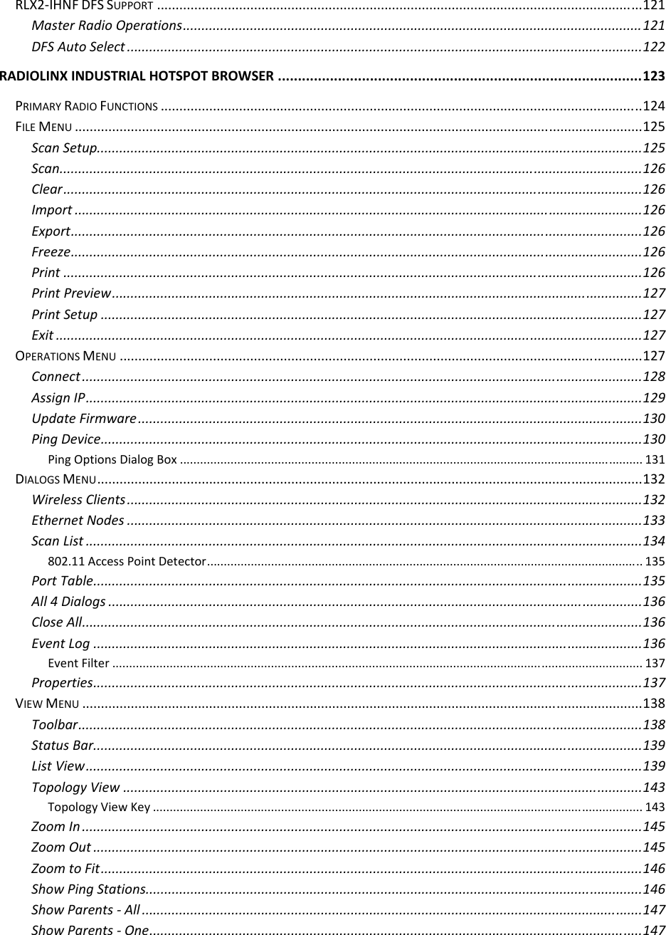  RLX2‐IHNFDFSSUPPORT..................................................................................................................................121MasterRadioOperations...........................................................................................................................121DFSAutoSelect..........................................................................................................................................122RADIOLINXINDUSTRIALHOTSPOTBROWSER...........................................................................................123PRIMARYRADIOFUNCTIONS.................................................................................................................................124FILEMENU........................................................................................................................................................125ScanSetup..................................................................................................................................................125Scan............................................................................................................................................................126Clear...........................................................................................................................................................126Import........................................................................................................................................................126Export.........................................................................................................................................................126Freeze.........................................................................................................................................................126Print...........................................................................................................................................................126PrintPreview..............................................................................................................................................127PrintSetup.................................................................................................................................................127Exit.............................................................................................................................................................127OPERATIONSMENU............................................................................................................................................127Connect......................................................................................................................................................128AssignIP.....................................................................................................................................................129UpdateFirmware.......................................................................................................................................130PingDevice.................................................................................................................................................130PingOptionsDialogBox.........................................................................................................................................131DIALOGSMENU..................................................................................................................................................132WirelessClients..........................................................................................................................................132EthernetNodes..........................................................................................................................................133ScanList.....................................................................................................................................................134802.11AccessPointDetector.................................................................................................................................135PortTable...................................................................................................................................................135All4Dialogs...............................................................................................................................................136CloseAll......................................................................................................................................................136EventLog...................................................................................................................................................136EventFilter.............................................................................................................................................................137Properties...................................................................................................................................................137VIEWMENU......................................................................................................................................................138Toolbar.......................................................................................................................................................138StatusBar...................................................................................................................................................139ListView.....................................................................................................................................................139TopologyView...........................................................................................................................................143TopologyViewKey.................................................................................................................................................143ZoomIn......................................................................................................................................................145ZoomOut...................................................................................................................................................145ZoomtoFit.................................................................................................................................................146ShowPingStations.....................................................................................................................................146ShowParents‐All......................................................................................................................................147ShowParents‐One....................................................................................................................................147