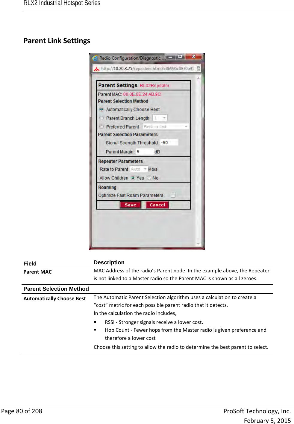 RLX2 Industrial Hotspot Series       Page80of208ProSoftTechnology,Inc.February5,2015  ParentLinkSettingsField  DescriptionParentMACMACAddressoftheradio’sParentnode.Intheexampleabove,theRepeaterisnotlinkedtoaMasterradiosotheParentMACisshownasallzeroes.Parent Selection Method AutomaticallyChooseBestTheAutomaticParentSelectionalgorithmusesacalculationtocreatea“cost”metricforeachpossibleparentradiothatitdetects.Inthecalculationtheradioincludes, RSSI‐Strongersignalsreceivealowercost. HopCount‐FewerhopsfromtheMasterradioisgivenpreferenceandthereforealowercostChoosethissettingtoallowtheradiotodeterminethebestparenttoselect.