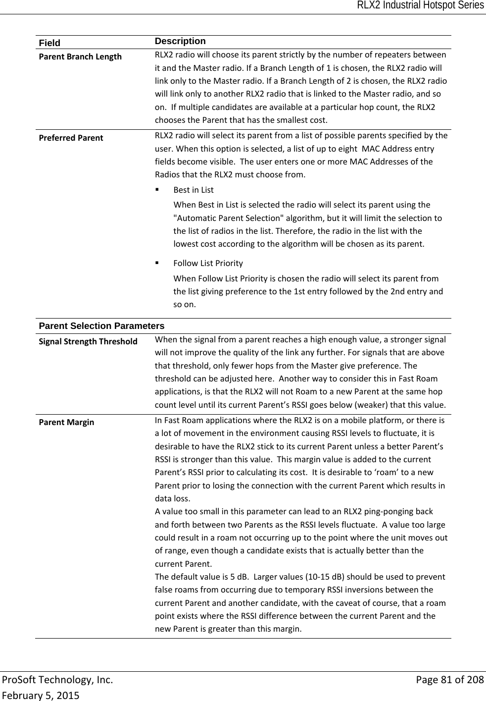 RLX2 Industrial Hotspot Series  ProSoftTechnology,Inc.Page81of208February5,2015Field  DescriptionParentBranchLengthRLX2radiowillchooseitsparentstrictlybythenumberofrepeatersbetweenitandtheMasterradio.IfaBranchLengthof1ischosen,theRLX2radiowilllinkonlytotheMasterradio.IfaBranchLengthof2ischosen,theRLX2radiowilllinkonlytoanotherRLX2radiothatislinkedtotheMasterradio,andsoon.Ifmultiplecandidatesareavailableataparticularhopcount,theRLX2choosestheParentthathasthesmallestcost.PreferredParentRLX2radiowillselectitsparentfromalistofpossibleparentsspecifiedbytheuser.Whenthisoptionisselected,alistofuptoeightMACAddressentryfieldsbecomevisible.TheuserentersoneormoreMACAddressesoftheRadiosthattheRLX2mustchoosefrom. BestinListWhenBestinListisselectedtheradiowillselectitsparentusingthe&quot;AutomaticParentSelection&quot;algorithm,butitwilllimittheselectiontothelistofradiosinthelist.Therefore,theradiointhelistwiththelowestcostaccordingtothealgorithmwillbechosenasitsparent. FollowListPriorityWhenFollowListPriorityischosentheradiowillselectitsparentfromthelistgivingpreferencetothe1stentryfollowedbythe2ndentryandsoon.Parent Selection Parameters SignalStrengthThresholdWhenthesignalfromaparentreachesahighenoughvalue,astrongersignalwillnotimprovethequalityofthelinkanyfurther.Forsignalsthatareabovethatthreshold,onlyfewerhopsfromtheMastergivepreference.Thethresholdcanbeadjustedhere.AnotherwaytoconsiderthisinFastRoamapplications,isthattheRLX2willnotRoamtoanewParentatthesamehopcountleveluntilitscurrentParent’sRSSIgoesbelow(weaker)thatthisvalue.ParentMarginInFastRoamapplicationswheretheRLX2isonamobileplatform,orthereisalotofmovementintheenvironmentcausingRSSIlevelstofluctuate,itisdesirabletohavetheRLX2sticktoitscurrentParentunlessabetterParent’sRSSIisstrongerthanthisvalue.ThismarginvalueisaddedtothecurrentParent’sRSSIpriortocalculatingitscost.Itisdesirableto‘roam’toanewParentpriortolosingtheconnectionwiththecurrentParentwhichresultsindataloss.AvaluetoosmallinthisparametercanleadtoanRLX2ping‐pongingbackandforthbetweentwoParentsastheRSSIlevelsfluctuate.Avaluetoolargecouldresultinaroamnotoccurringuptothepointwheretheunitmovesoutofrange,eventhoughacandidateexiststhatisactuallybetterthanthecurrentParent.Thedefaultvalueis5dB.Largervalues(10‐15dB)shouldbeusedtopreventfalseroamsfromoccurringduetotemporaryRSSIinversionsbetweenthecurrentParentandanothercandidate,withthecaveatofcourse,thataroampointexistswheretheRSSIdifferencebetweenthecurrentParentandthenewParentisgreaterthanthismargin.