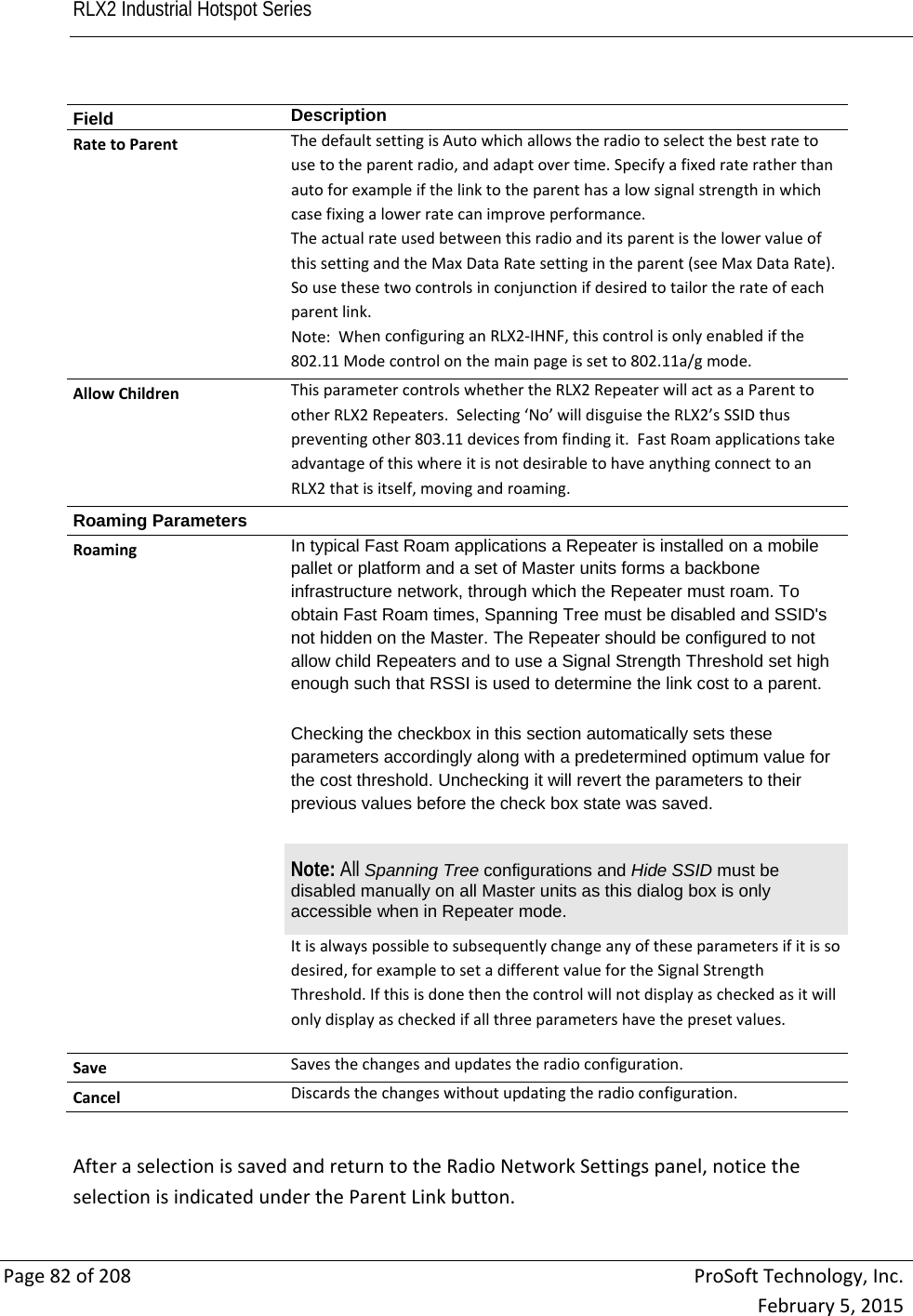 RLX2 Industrial Hotspot Series       Page82of208ProSoftTechnology,Inc.February5,2015Field  DescriptionRatetoParentThedefaultsettingisAutowhichallowstheradiotoselectthebestratetousetotheparentradio,andadaptovertime.Specifyafixedrateratherthanautoforexampleifthelinktotheparenthasalowsignalstrengthinwhichcasefixingalowerratecanimproveperformance.TheactualrateusedbetweenthisradioanditsparentisthelowervalueofthissettingandtheMaxDataRatesettingintheparent(seeMaxDataRate).Sousethesetwocontrolsinconjunctionifdesiredtotailortherateofeachparentlink.Note:WhenconfiguringanRLX2‐IHNF,thiscontrolisonlyenabledifthe802.11Modecontrolonthemainpageissetto802.11a/gmode.AllowChildrenThisparametercontrolswhethertheRLX2RepeaterwillactasaParenttootherRLX2Repeaters.Selecting‘No’willdisguisetheRLX2’sSSIDthuspreventingother803.11devicesfromfindingit.FastRoamapplicationstakeadvantageofthiswhereitisnotdesirabletohaveanythingconnecttoanRLX2thatisitself,movingandroaming.Roaming Parameters RoamingIn typical Fast Roam applications a Repeater is installed on a mobile pallet or platform and a set of Master units forms a backbone infrastructure network, through which the Repeater must roam. To obtain Fast Roam times, Spanning Tree must be disabled and SSID&apos;s not hidden on the Master. The Repeater should be configured to not allow child Repeaters and to use a Signal Strength Threshold set high enough such that RSSI is used to determine the link cost to a parent.  Checking the checkbox in this section automatically sets these parameters accordingly along with a predetermined optimum value for the cost threshold. Unchecking it will revert the parameters to their previous values before the check box state was saved. Note: All Spanning Tree configurations and Hide SSID must be disabled manually on all Master units as this dialog box is only accessible when in Repeater mode.  Itisalwayspossibletosubsequentlychangeanyoftheseparametersifitissodesired,forexampletosetadifferentvaluefortheSignalStrengthThreshold.Ifthisisdonethenthecontrolwillnotdisplayascheckedasitwillonlydisplayascheckedifallthreeparametershavethepresetvalues.SaveSavesthechangesandupdatestheradioconfiguration.CancelDiscardsthechangeswithoutupdatingtheradioconfiguration.AfteraselectionissavedandreturntotheRadioNetworkSettingspanel,noticetheselectionisindicatedundertheParentLinkbutton.