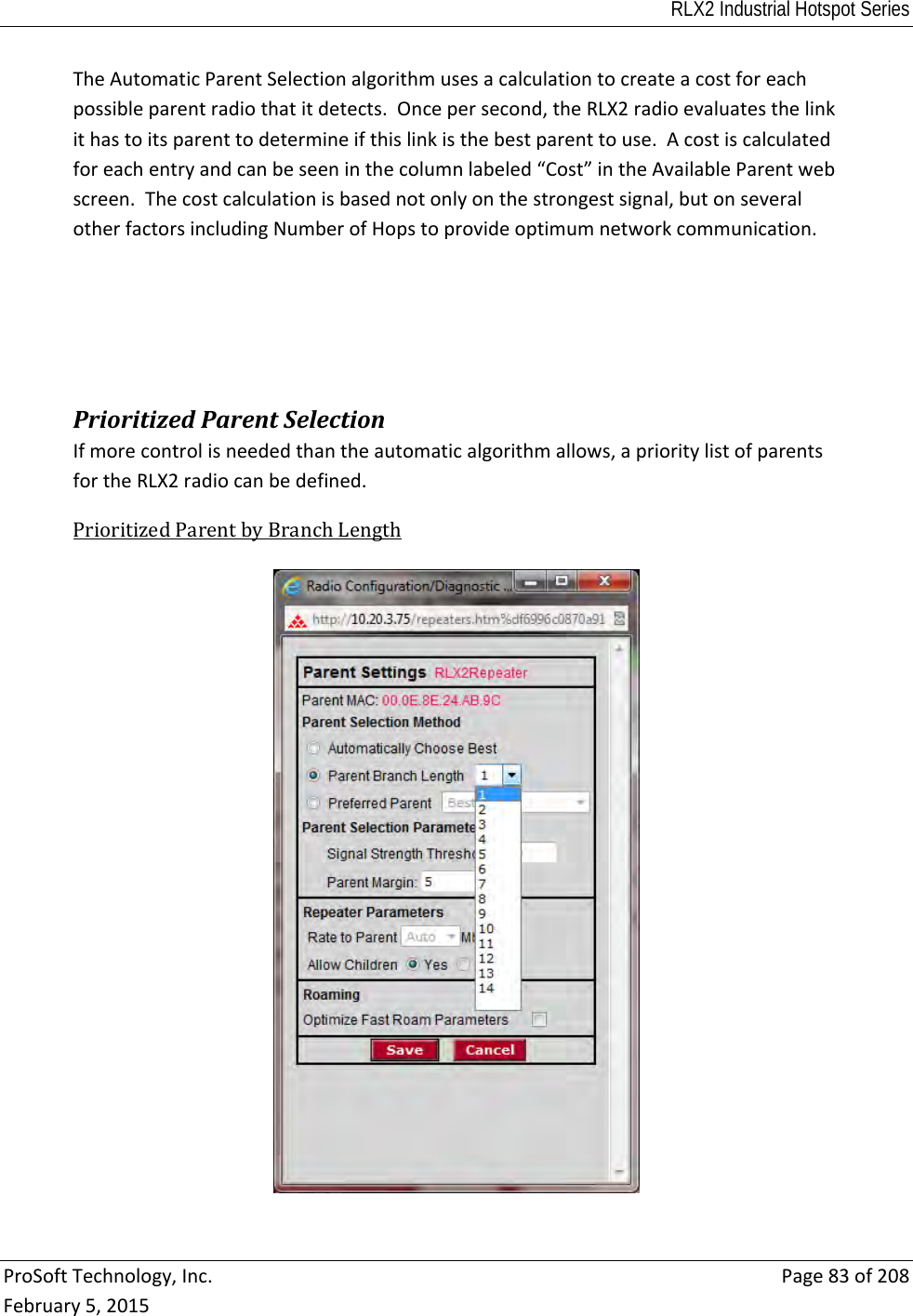 RLX2 Industrial Hotspot Series  ProSoftTechnology,Inc.Page83of208February5,2015TheAutomaticParentSelectionalgorithmusesacalculationtocreateacostforeachpossibleparentradiothatitdetects.Oncepersecond,theRLX2radioevaluatesthelinkithastoitsparenttodetermineifthislinkisthebestparenttouse.Acostiscalculatedforeachentryandcanbeseeninthecolumnlabeled“Cost”intheAvailableParentwebscreen.Thecostcalculationisbasednotonlyonthestrongestsignal,butonseveralotherfactorsincludingNumberofHopstoprovideoptimumnetworkcommunication. PrioritizedParentSelectionIfmorecontrolisneededthantheautomaticalgorithmallows,aprioritylistofparentsfortheRLX2radiocanbedefined.PrioritizedParentbyBranchLength