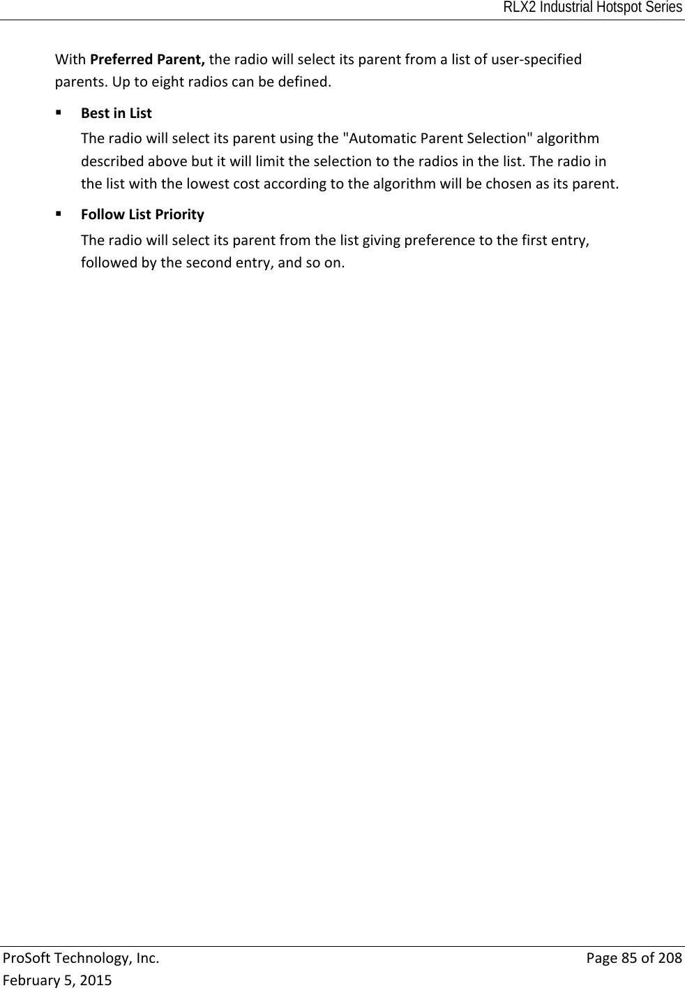RLX2 Industrial Hotspot Series  ProSoftTechnology,Inc.Page85of208February5,2015WithPreferredParent,theradiowillselectitsparentfromalistofuser‐specifiedparents.Uptoeightradioscanbedefined. BestinListTheradiowillselectitsparentusingthe&quot;AutomaticParentSelection&quot;algorithmdescribedabovebutitwilllimittheselectiontotheradiosinthelist.Theradiointhelistwiththelowestcostaccordingtothealgorithmwillbechosenasitsparent. FollowListPriorityTheradiowillselectitsparentfromthelistgivingpreferencetothefirstentry,followedbythesecondentry,andsoon. 
