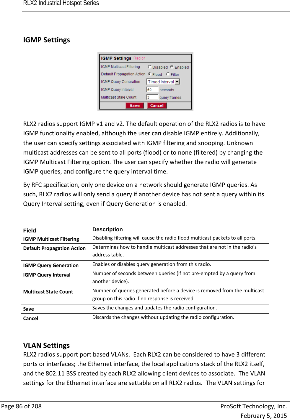 RLX2 Industrial Hotspot Series       Page86of208ProSoftTechnology,Inc.February5,2015 IGMPSettingsRLX2radiossupportIGMPv1andv2.ThedefaultoperationoftheRLX2radiosistohaveIGMPfunctionalityenabled,althoughtheusercandisableIGMPentirely.Additionally,theusercanspecifysettingsassociatedwithIGMPfilteringandsnooping.Unknownmulticastaddressescanbesenttoallports(flood)ortonone(filtered)bychangingtheIGMPMulticastFilteringoption.TheusercanspecifywhethertheradiowillgenerateIGMPqueries,andconfigurethequeryintervaltime.ByRFCspecification,onlyonedeviceonanetworkshouldgenerateIGMPqueries.Assuch,RLX2radioswillonlysendaqueryifanotherdevicehasnotsentaquerywithinitsQueryIntervalsetting,evenifQueryGenerationisenabled.Field  DescriptionIGMPMulticastFilteringDisablingfilteringwillcausetheradiofloodmulticastpacketstoallports.DefaultPropagationActionDetermineshowtohandlemulticastaddressesthatarenotintheradio’saddresstable.IGMPQueryGenerationEnablesordisablesquerygenerationfromthisradio.IGMPQueryIntervalNumberofsecondsbetweenqueries(ifnotpre‐emptedbyaqueryfromanotherdevice).MulticastStateCountNumberofqueriesgeneratedbeforeadeviceisremovedfromthemulticastgrouponthisradioifnoresponseisreceived.SaveSavesthechangesandupdatestheradioconfiguration.CancelDiscardsthechangeswithoutupdatingtheradioconfiguration.  VLANSettingsRLX2radiossupportportbasedVLANs.EachRLX2canbeconsideredtohave3differentportsorinterfaces;theEthernetinterface,thelocalapplicationsstackoftheRLX2itself,andthe802.11BSScreatedbyeachRLX2allowingclientdevicestoassociate.TheVLANsettingsfortheEthernetinterfacearesettableonallRLX2radios.TheVLANsettingsfor