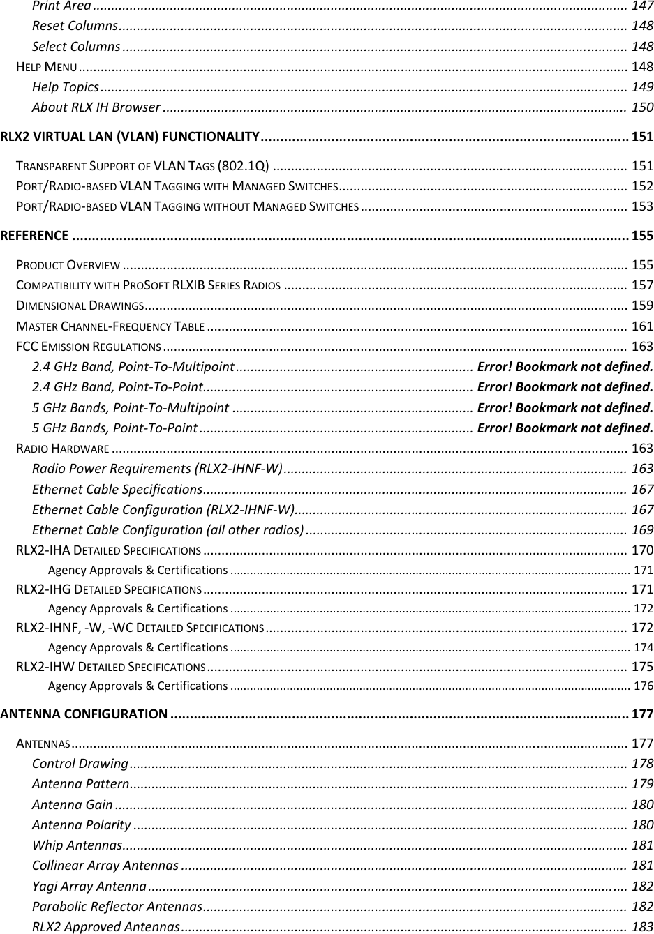 PrintArea..................................................................................................................................................147ResetColumns...........................................................................................................................................148SelectColumns..........................................................................................................................................148HELPMENU......................................................................................................................................................148HelpTopics................................................................................................................................................149AboutRLXIHBrowser...............................................................................................................................150RLX2VIRTUALLAN(VLAN)FUNCTIONALITY..............................................................................................151TRANSPARENTSUPPORTOFVLANTAGS(802.1Q).................................................................................................151PORT/RADIO‐BASEDVLANTAGGINGWITHMANAGEDSWITCHES...............................................................................152PORT/RADIO‐BASEDVLANTAGGINGWITHOUTMANAGEDSWITCHES.........................................................................153REFERENCE..............................................................................................................................................155PRODUCTOVERVIEW..........................................................................................................................................155COMPATIBILITYWITHPROSOFTRLXIBSERIESRADIOS..............................................................................................157DIMENSIONALDRAWINGS....................................................................................................................................159MASTERCHANNEL‐FREQUENCYTABLE...................................................................................................................161FCCEMISSIONREGULATIONS...............................................................................................................................1632.4GHzBand,Point‐To‐Multipoint.................................................................Error!Bookmarknotdefined.2.4GHzBand,Point‐To‐Point..........................................................................Error!Bookmarknotdefined.5GHzBands,Point‐To‐Multipoint..................................................................Error!Bookmarknotdefined.5GHzBands,Point‐To‐Point...........................................................................Error!Bookmarknotdefined.RADIOHARDWARE.............................................................................................................................................163RadioPowerRequirements(RLX2‐IHNF‐W)..............................................................................................163EthernetCableSpecifications....................................................................................................................167EthernetCableConfiguration(RLX2‐IHNF‐W)...........................................................................................167EthernetCableConfiguration(allotherradios)........................................................................................169RLX2‐IHADETAILEDSPECIFICATIONS....................................................................................................................170AgencyApprovals&amp;Certifications.........................................................................................................................171RLX2‐IHGDETAILEDSPECIFICATIONS....................................................................................................................171AgencyApprovals&amp;Certifications.........................................................................................................................172RLX2‐IHNF,‐W,‐WCDETAILEDSPECIFICATIONS...................................................................................................172AgencyApprovals&amp;Certifications.........................................................................................................................174RLX2‐IHWDETAILEDSPECIFICATIONS...................................................................................................................175AgencyApprovals&amp;Certifications.........................................................................................................................176ANTENNACONFIGURATION.....................................................................................................................177ANTENNAS........................................................................................................................................................177ControlDrawing........................................................................................................................................178AntennaPattern........................................................................................................................................179AntennaGain............................................................................................................................................180AntennaPolarity.......................................................................................................................................180WhipAntennas..........................................................................................................................................181CollinearArrayAntennas..........................................................................................................................181YagiArrayAntenna...................................................................................................................................182ParabolicReflectorAntennas....................................................................................................................182RLX2ApprovedAntennas..........................................................................................................................183