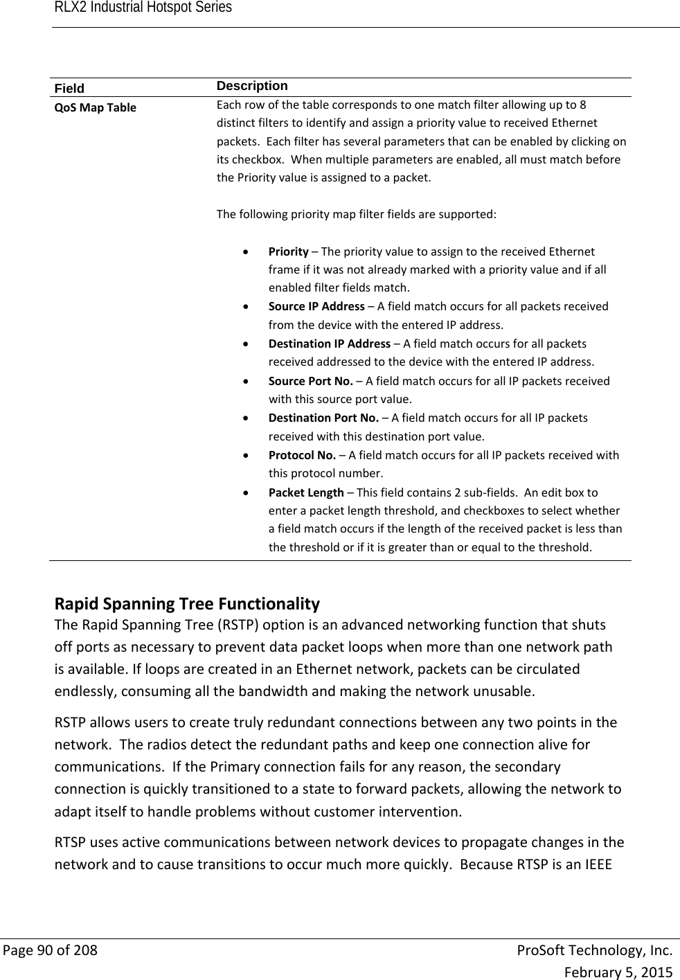 RLX2 Industrial Hotspot Series       Page90of208ProSoftTechnology,Inc.February5,2015Field  DescriptionQoSMapTableEachrowofthetablecorrespondstoonematchfilterallowingupto8distinctfilterstoidentifyandassignapriorityvaluetoreceivedEthernetpackets.Eachfilterhasseveralparametersthatcanbeenabledbyclickingonitscheckbox.Whenmultipleparametersareenabled,allmustmatchbeforethePriorityvalueisassignedtoapacket.Thefollowingprioritymapfilterfieldsaresupported: Priority–ThepriorityvaluetoassigntothereceivedEthernetframeifitwasnotalreadymarkedwithapriorityvalueandifallenabledfilterfieldsmatch. SourceIPAddress–AfieldmatchoccursforallpacketsreceivedfromthedevicewiththeenteredIPaddress. DestinationIPAddress–AfieldmatchoccursforallpacketsreceivedaddressedtothedevicewiththeenteredIPaddress. SourcePortNo.–AfieldmatchoccursforallIPpacketsreceivedwiththissourceportvalue. DestinationPortNo.–AfieldmatchoccursforallIPpacketsreceivedwiththisdestinationportvalue. ProtocolNo.–AfieldmatchoccursforallIPpacketsreceivedwiththisprotocolnumber. PacketLength–Thisfieldcontains2sub‐fields.Aneditboxtoenterapacketlengththreshold,andcheckboxestoselectwhetherafieldmatchoccursifthelengthofthereceivedpacketislessthanthethresholdorifitisgreaterthanorequaltothethreshold.RapidSpanningTreeFunctionalityTheRapidSpanningTree(RSTP)optionisanadvancednetworkingfunctionthatshutsoffportsasnecessarytopreventdatapacketloopswhenmorethanonenetworkpathisavailable.IfloopsarecreatedinanEthernetnetwork,packetscanbecirculatedendlessly,consumingallthebandwidthandmakingthenetworkunusable.RSTPallowsuserstocreatetrulyredundantconnectionsbetweenanytwopointsinthenetwork.Theradiosdetecttheredundantpathsandkeeponeconnectionaliveforcommunications.IfthePrimaryconnectionfailsforanyreason,thesecondaryconnectionisquicklytransitionedtoastatetoforwardpackets,allowingthenetworktoadaptitselftohandleproblemswithoutcustomerintervention.RTSPusesactivecommunicationsbetweennetworkdevicestopropagatechangesinthenetworkandtocausetransitionstooccurmuchmorequickly.BecauseRTSPisanIEEE