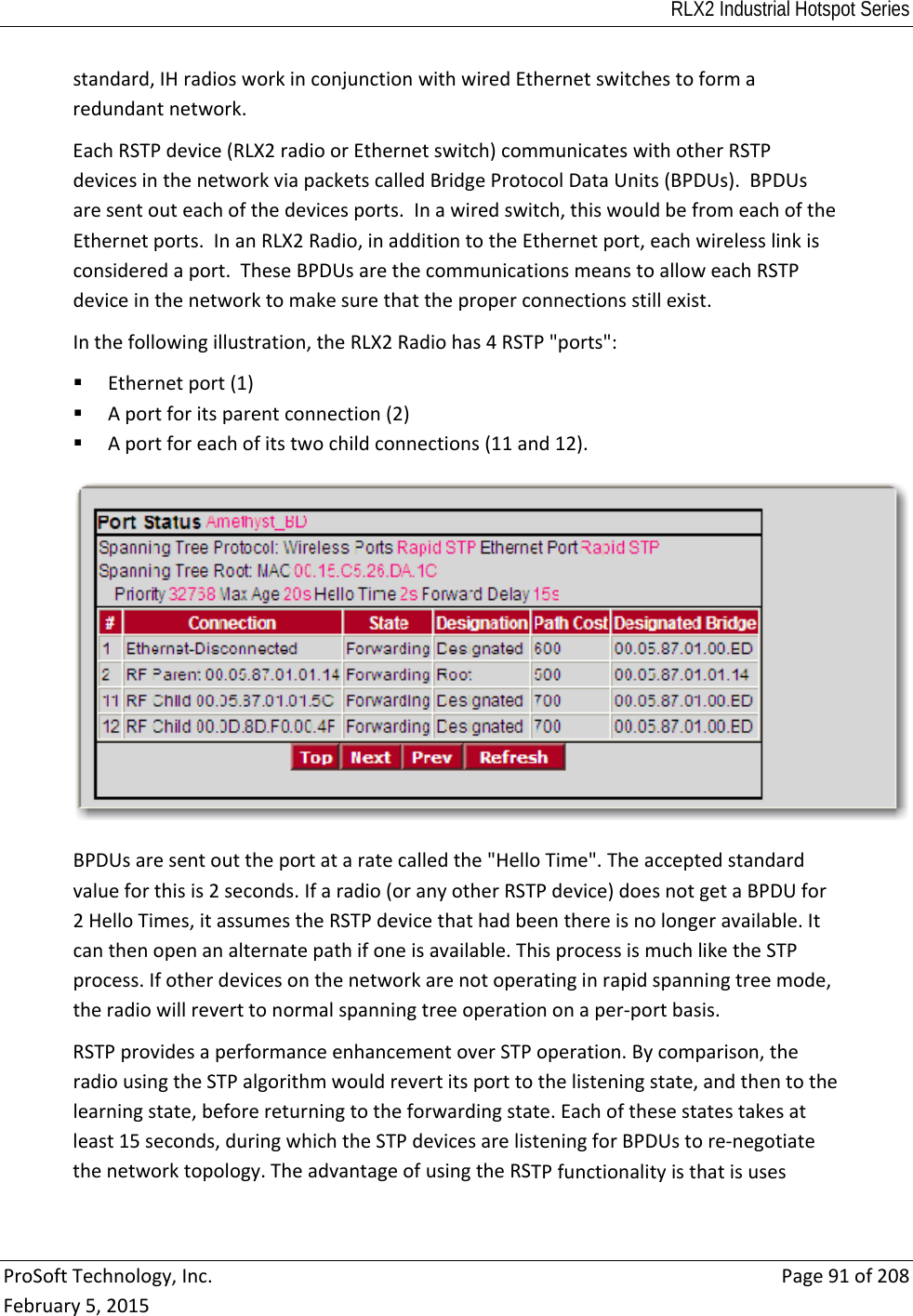 RLX2 Industrial Hotspot Series  ProSoftTechnology,Inc.Page91of208February5,2015standard,IHradiosworkinconjunctionwithwiredEthernetswitchestoformaredundantnetwork.EachRSTPdevice(RLX2radioorEthernetswitch)communicateswithotherRSTPdevicesinthenetworkviapacketscalledBridgeProtocolDataUnits(BPDUs).BPDUsaresentouteachofthedevicesports.Inawiredswitch,thiswouldbefromeachoftheEthernetports.InanRLX2Radio,inadditiontotheEthernetport,eachwirelesslinkisconsideredaport.TheseBPDUsarethecommunicationsmeanstoalloweachRSTPdeviceinthenetworktomakesurethattheproperconnectionsstillexist.Inthefollowingillustration,theRLX2Radiohas4RSTP&quot;ports&quot;: Ethernetport(1) Aportforitsparentconnection(2) Aportforeachofitstwochildconnections(11and12).BPDUsaresentouttheportataratecalledthe&quot;HelloTime&quot;.Theacceptedstandardvalueforthisis2seconds.Ifaradio(oranyotherRSTPdevice)doesnotgetaBPDUfor2HelloTimes,itassumestheRSTPdevicethathadbeenthereisnolongeravailable.Itcanthenopenanalternatepathifoneisavailable.ThisprocessismuchliketheSTPprocess.Ifotherdevicesonthenetworkarenotoperatinginrapidspanningtreemode,theradiowillreverttonormalspanningtreeoperationonaper‐portbasis.RSTPprovidesaperformanceenhancementoverSTPoperation.Bycomparison,theradiousingtheSTPalgorithmwouldrevertitsporttothelisteningstate,andthentothelearningstate,beforereturningtotheforwardingstate.Eachofthesestatestakesatleast15seconds,duringwhichtheSTPdevicesarelisteningforBPDUstore‐negotiatethenetworktopology.TheadvantageofusingtheRSTPfunctionalityisthatisuses