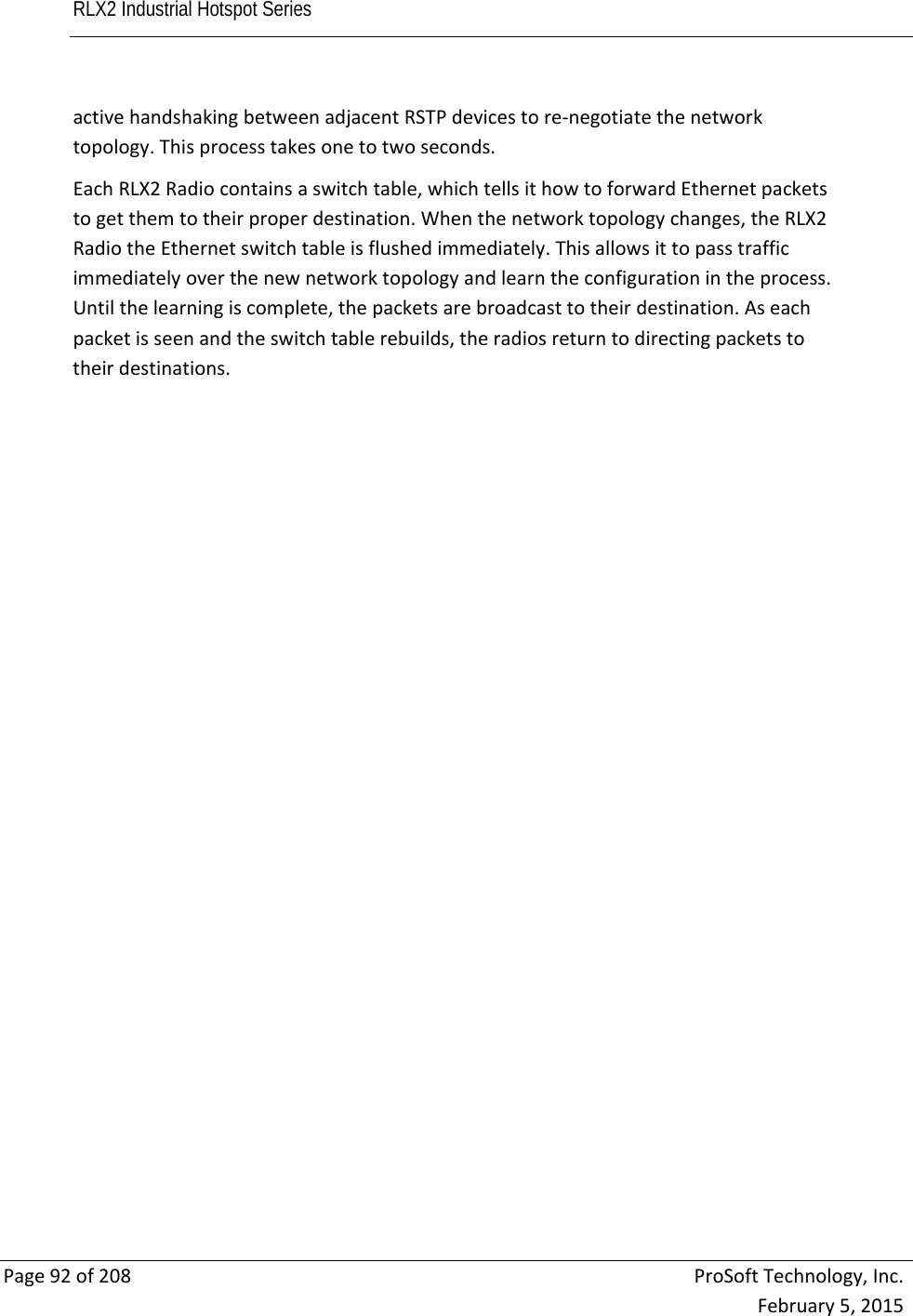 RLX2 Industrial Hotspot Series       Page92of208ProSoftTechnology,Inc.February5,2015activehandshakingbetweenadjacentRSTPdevicestore‐negotiatethenetworktopology.Thisprocesstakesonetotwoseconds.EachRLX2Radiocontainsaswitchtable,whichtellsithowtoforwardEthernetpacketstogetthemtotheirproperdestination.Whenthenetworktopologychanges,theRLX2RadiotheEthernetswitchtableisflushedimmediately.Thisallowsittopasstrafficimmediatelyoverthenewnetworktopologyandlearntheconfigurationintheprocess.Untilthelearningiscomplete,thepacketsarebroadcasttotheirdestination.Aseachpacketisseenandtheswitchtablerebuilds,theradiosreturntodirectingpacketstotheirdestinations. 
