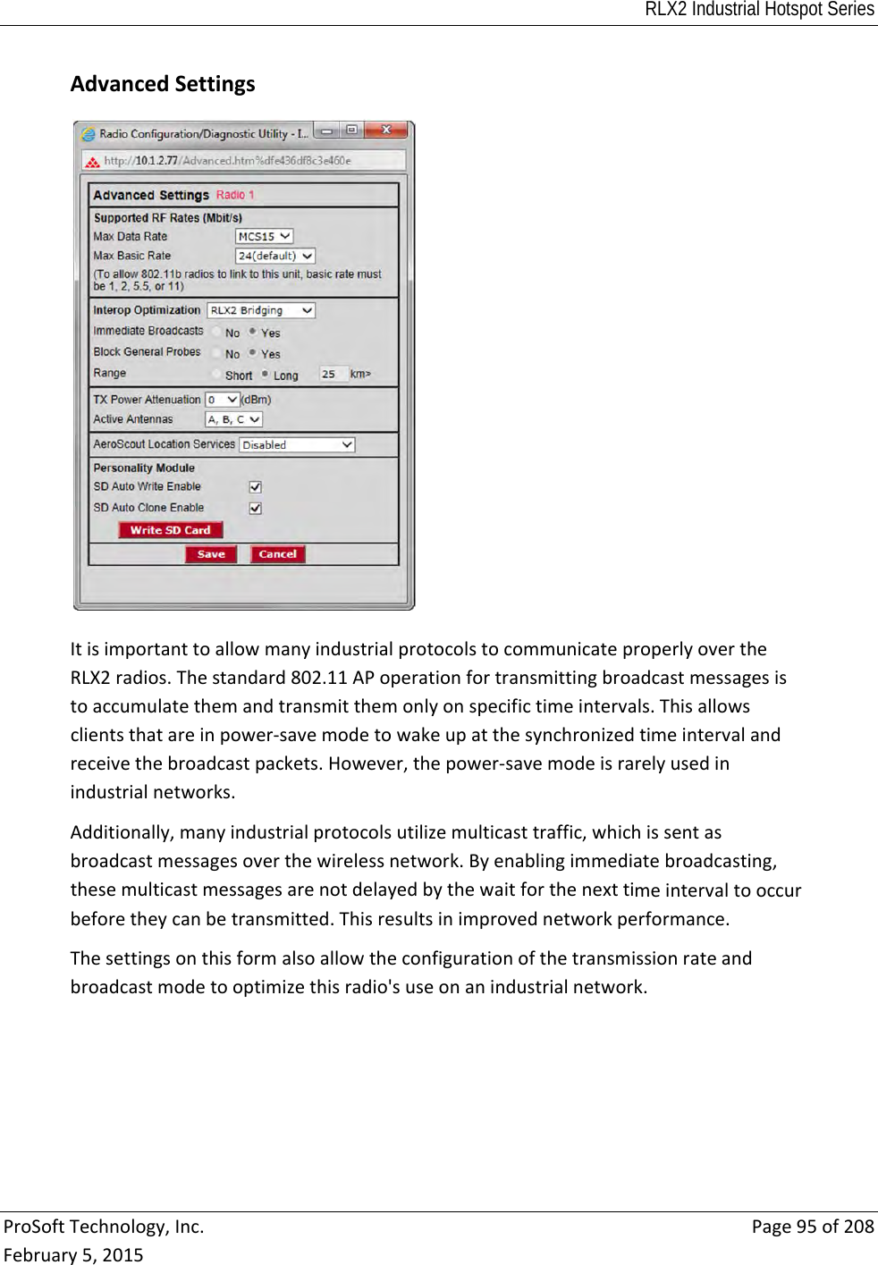 RLX2 Industrial Hotspot Series  ProSoftTechnology,Inc.Page95of208February5,2015 AdvancedSettingsItisimportanttoallowmanyindustrialprotocolstocommunicateproperlyovertheRLX2radios.Thestandard802.11APoperationfortransmittingbroadcastmessagesistoaccumulatethemandtransmitthemonlyonspecifictimeintervals.Thisallowsclientsthatareinpower‐savemodetowakeupatthesynchronizedtimeintervalandreceivethebroadcastpackets.However,thepower‐savemodeisrarelyusedinindustrialnetworks.Additionally,manyindustrialprotocolsutilizemulticasttraffic,whichissentasbroadcastmessagesoverthewirelessnetwork.Byenablingimmediatebroadcasting,thesemulticastmessagesarenotdelayedbythewaitforthenexttimeintervaltooccurbeforetheycanbetransmitted.Thisresultsinimprovednetworkperformance.Thesettingsonthisformalsoallowtheconfigurationofthetransmissionrateandbroadcastmodetooptimizethisradio&apos;suseonanindustrialnetwork.